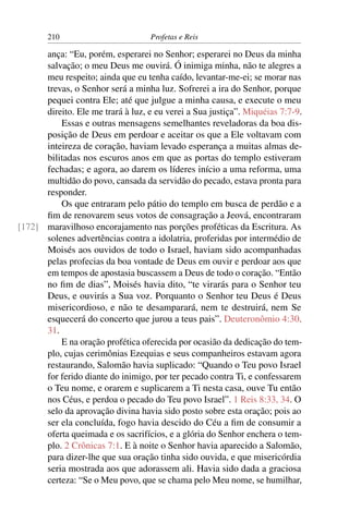 210                        Profetas e Reis

      ança: “Eu, porém, esperarei no Senhor; esperarei no Deus da minha
      salvação; o meu Deus me ouvirá. Ó inimiga minha, não te alegres a
      meu respeito; ainda que eu tenha caído, levantar-me-ei; se morar nas
      trevas, o Senhor será a minha luz. Sofrerei a ira do Senhor, porque
      pequei contra Ele; até que julgue a minha causa, e execute o meu
      direito. Ele me trará à luz, e eu verei a Sua justiça”. Miquéias 7:7-9.
          Essas e outras mensagens semelhantes reveladoras da boa dis-
      posição de Deus em perdoar e aceitar os que a Ele voltavam com
      inteireza de coração, haviam levado esperança a muitas almas de-
      bilitadas nos escuros anos em que as portas do templo estiveram
      fechadas; e agora, ao darem os líderes início a uma reforma, uma
      multidão do povo, cansada da servidão do pecado, estava pronta para
      responder.
          Os que entraram pelo pátio do templo em busca de perdão e a
      ﬁm de renovarem seus votos de consagração a Jeová, encontraram
[172] maravilhoso encorajamento nas porções proféticas da Escritura. As
      solenes advertências contra a idolatria, proferidas por intermédio de
      Moisés aos ouvidos de todo o Israel, haviam sido acompanhadas
      pelas profecias da boa vontade de Deus em ouvir e perdoar aos que
      em tempos de apostasia buscassem a Deus de todo o coração. “Então
      no ﬁm de dias”, Moisés havia dito, “te virarás para o Senhor teu
      Deus, e ouvirás a Sua voz. Porquanto o Senhor teu Deus é Deus
      misericordioso, e não te desamparará, nem te destruirá, nem Se
      esquecerá do concerto que jurou a teus pais”. Deuteronômio 4:30,
      31.
          E na oração profética oferecida por ocasião da dedicação do tem-
      plo, cujas cerimônias Ezequias e seus companheiros estavam agora
      restaurando, Salomão havia suplicado: “Quando o Teu povo Israel
      for ferido diante do inimigo, por ter pecado contra Ti, e confessarem
      o Teu nome, e orarem e suplicarem a Ti nesta casa, ouve Tu então
      nos Céus, e perdoa o pecado do Teu povo Israel”. 1 Reis 8:33, 34. O
      selo da aprovação divina havia sido posto sobre esta oração; pois ao
      ser ela concluída, fogo havia descido do Céu a ﬁm de consumir a
      oferta queimada e os sacrifícios, e a glória do Senhor enchera o tem-
      plo. 2 Crônicas 7:1. E à noite o Senhor havia aparecido a Salomão,
      para dizer-lhe que sua oração tinha sido ouvida, e que misericórdia
      seria mostrada aos que adorassem ali. Havia sido dada a graciosa
      certeza: “Se o Meu povo, que se chama pelo Meu nome, se humilhar,
 