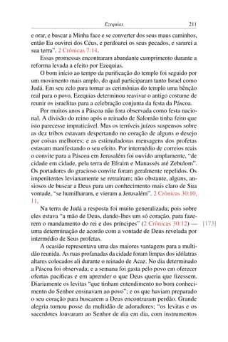 Ezequias                       211

e orar, e buscar a Minha face e se converter dos seus maus caminhos,
então Eu ouvirei dos Céus, e perdoarei os seus pecados, e sararei a
sua terra”. 2 Crônicas 7:14.
    Essas promessas encontraram abundante cumprimento durante a
reforma levada a efeito por Ezequias.
    O bom início ao tempo da puriﬁcação do templo foi seguido por
um movimento mais amplo, do qual participaram tanto Israel como
Judá. Em seu zelo para tornar as cerimônias do templo uma bênção
real para o povo, Ezequias determinou reavivar o antigo costume de
reunir os israelitas para a celebração conjunta da festa da Páscoa.
    Por muitos anos a Páscoa não fora observada como festa nacio-
nal. A divisão do reino após o reinado de Salomão tinha feito que
isto parecesse impraticável. Mas os terríveis juízos suspensos sobre
as dez tribos estavam despertando no coração de alguns o desejo
por coisas melhores; e as estimuladoras mensagens dos profetas
estavam manifestando o seu efeito. Por intermédio de correios reais
o convite para a Páscoa em Jerusalém foi ouvido amplamente, “de
cidade em cidade, pela terra de Efraim e Manassés até Zebulom”.
Os portadores do gracioso convite foram geralmente repelidos. Os
impenitentes levianamente se retraíram; não obstante, alguns, an-
siosos de buscar a Deus para um conhecimento mais claro de Sua
vontade, “se humilharam, e vieram a Jerusalém”. 2 Crônicas 30:10,
11.
    Na terra de Judá a resposta foi muito generalizada; pois sobre
eles estava “a mão de Deus, dando-lhes um só coração, para faze-
rem o mandamento do rei e dos príncipes” (2 Crônicas 30:12) — [173]
uma determinação de acordo com a vontade de Deus revelada por
intermédio de Seus profetas.
    A ocasião representava uma das maiores vantagens para a multi-
dão reunida. As ruas profanadas da cidade foram limpas dos idólatras
altares colocados ali durante o reinado de Acaz. No dia determinado
a Páscoa foi observada; e a semana foi gasta pelo povo em oferecer
ofertas pacíﬁcas e em aprender o que Deus queria que ﬁzessem.
Diariamente os levitas “que tinham entendimento no bom conheci-
mento do Senhor ensinavam ao povo”; e os que haviam preparado
o seu coração para buscarem a Deus encontraram perdão. Grande
alegria tomou posse da multidão de adoradores; “os levitas e os
sacerdotes louvaram ao Senhor de dia em dia, com instrumentos
 
