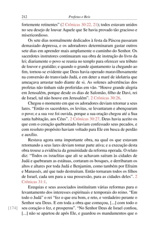 212                         Profetas e Reis

      fortemente retinentes” (2 Crônicas 30:22, 21); todos estavam unidos
      no seu desejo de louvar Aquele que Se havia provado tão gracioso e
      misericordioso.
           Os sete dias normalmente dedicados à festa da Páscoa passaram
      demasiado depressa, e os adoradores determinaram gastar outros
      sete dias em aprender mais amplamente o caminho do Senhor. Os
      sacerdotes instrutores continuaram sua obra de instrução do livro da
      lei; diariamente o povo se reunia no templo para oferecer seu tributo
      de louvor e gratidão; e quando o grande ajuntamento ia chegando ao
      ﬁm, tornou-se evidente que Deus havia operado maravilhosamente
      na conversão do transviado Judá, e em deter a maré de idolatria que
      ameaçava arrastar tudo diante de si. As solenes advertências dos
      profetas não tinham sido proferidas em vão. “Houve grande alegria
      em Jerusalém, porque desde os dias de Salomão, ﬁlho de Davi, rei
      de Israel, tal não houve em Jerusalém”. 2 Crônicas 30:26.
           Chegou o momento em que os adoradores deviam retornar a seus
      lares. “Então os sacerdotes, os levitas, se levantaram e abençoaram
      o povo; e a sua voz foi ouvida, porque a sua oração chegou até a Sua
      santa habitação, aos Céus”. 2 Crônicas 30:27. Deus havia aceito os
      que com o coração quebrantado haviam confessado seus pecados, e
      com resoluto propósito haviam voltado para Ele em busca de perdão
      e auxílio.
           Restava agora uma importante obra, na qual os que estavam
      retornando a seus lares deviam tomar parte ativa; e a execução desta
      obra trouxe a evidência da genuinidade da reforma operada. O relato
      diz: “Todos os israelitas que ali se achavam saíram às cidades de
      Judá e quebraram as estátuas, cortaram os bosques, e derribaram os
      altos e altares por toda Judá e Benjamim, como também por Efraim
      e Manassés, até que tudo destruíram. Então tornaram todos os ﬁlhos
      de Israel, cada um para a sua possessão, para as cidades deles”. 2
      Crônicas 31:1.
           Ezequias e seus associados instituíram várias reformas para o
      levantamento dos interesses espirituais e temporais do reino. “Em
      todo o Judá” o rei “fez o que era bom, e reto, e verdadeiro perante o
      Senhor seu Deus. E em toda a obra que começou, [...] com todo o
[174] seu coração o fez, e prosperou”. “No Senhor Deus de Israel conﬁou,
      [...] não se apartou de após Ele, e guardou os mandamentos que o
 