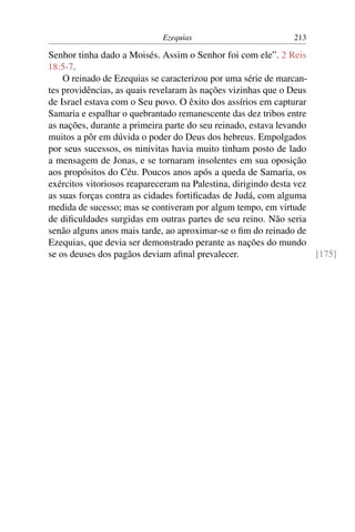 Ezequias                         213

Senhor tinha dado a Moisés. Assim o Senhor foi com ele”. 2 Reis
18:5-7.
    O reinado de Ezequias se caracterizou por uma série de marcan-
tes providências, as quais revelaram às nações vizinhas que o Deus
de Israel estava com o Seu povo. O êxito dos assírios em capturar
Samaria e espalhar o quebrantado remanescente das dez tribos entre
as nações, durante a primeira parte do seu reinado, estava levando
muitos a pôr em dúvida o poder do Deus dos hebreus. Empolgados
por seus sucessos, os ninivitas havia muito tinham posto de lado
a mensagem de Jonas, e se tornaram insolentes em sua oposição
aos propósitos do Céu. Poucos anos após a queda de Samaria, os
exércitos vitoriosos reapareceram na Palestina, dirigindo desta vez
as suas forças contra as cidades fortiﬁcadas de Judá, com alguma
medida de sucesso; mas se contiveram por algum tempo, em virtude
de diﬁculdades surgidas em outras partes de seu reino. Não seria
senão alguns anos mais tarde, ao aproximar-se o ﬁm do reinado de
Ezequias, que devia ser demonstrado perante as nações do mundo
se os deuses dos pagãos deviam aﬁnal prevalecer.                    [175]
 