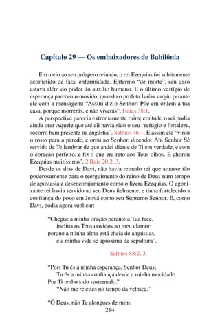Capítulo 29 — Os embaixadores de Babilônia

    Em meio ao seu próspero reinado, o rei Ezequias foi subitamente
acometido de fatal enfermidade. Enfermo “de morte”, seu caso
estava além do poder do auxílio humano. E o último vestígio de
esperança pareceu removido, quando o profeta Isaías surgiu perante
ele com a mensagem: “Assim diz o Senhor: Põe em ordem a tua
casa, porque morrerás, e não viverás”. Isaías 38:1.
    A perspectiva parecia extremamente ruim; contudo o rei podia
ainda orar Àquele que até ali havia sido o seu “refúgio e fortaleza,
socorro bem presente na angústia”. Salmos 46:1. E assim ele “virou
o rosto para a parede, e orou ao Senhor, dizendo: Ah, Senhor Sê
servido de Te lembrar de que andei diante de Ti em verdade, e com
o coração perfeito, e ﬁz o que era reto aos Teus olhos. E chorou
Ezequias muitíssimo”. 2 Reis 20:2, 3.
    Desde os dias de Davi, não havia reinado rei que atuasse tão
poderosamente para o reerguimento do reino de Deus num tempo
de apostasia e desencorajamento como o ﬁzera Ezequias. O agoni-
zante rei havia servido ao seu Deus ﬁelmente, e tinha fortalecido a
conﬁança do povo em Jeová como seu Supremo Senhor. E, como
Davi, podia agora suplicar:

       “Chegue a minha oração perante a Tua face,
          inclina os Teus ouvidos ao meu clamor;
       porque a minha alma está cheia de angústias,
          e a minha vida se aproxima da sepultura”.

                                 Salmos 88:2, 3.

       “Pois Tu és a minha esperança, Senhor Deus;
          Tu és a minha conﬁança desde a minha mocidade.
       Por Ti tenho sido sustentado.”
          “Não me rejeites no tempo da velhice.”

       “Ó Deus, não Te alongues de mim;
                             214
 