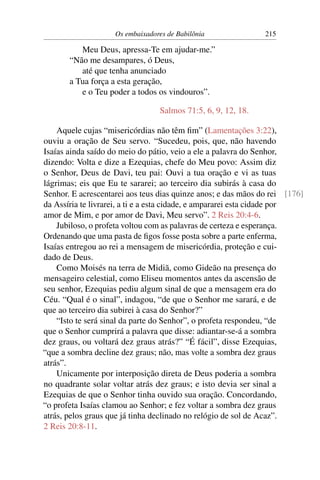 Os embaixadores de Babilônia               215

          Meu Deus, apressa-Te em ajudar-me.”
       “Não me desampares, ó Deus,
          até que tenha anunciado
       a Tua força a esta geração,
          e o Teu poder a todos os vindouros”.

                                 Salmos 71:5, 6, 9, 12, 18.

    Aquele cujas “misericórdias não têm ﬁm” (Lamentações 3:22),
ouviu a oração de Seu servo. “Sucedeu, pois, que, não havendo
Isaías ainda saído do meio do pátio, veio a ele a palavra do Senhor,
dizendo: Volta e dize a Ezequias, chefe do Meu povo: Assim diz
o Senhor, Deus de Davi, teu pai: Ouvi a tua oração e vi as tuas
lágrimas; eis que Eu te sararei; ao terceiro dia subirás à casa do
Senhor. E acrescentarei aos teus dias quinze anos; e das mãos do rei [176]
da Assíria te livrarei, a ti e a esta cidade, e ampararei esta cidade por
amor de Mim, e por amor de Davi, Meu servo”. 2 Reis 20:4-6.
    Jubiloso, o profeta voltou com as palavras de certeza e esperança.
Ordenando que uma pasta de ﬁgos fosse posta sobre a parte enferma,
Isaías entregou ao rei a mensagem de misericórdia, proteção e cui-
dado de Deus.
    Como Moisés na terra de Midiã, como Gideão na presença do
mensageiro celestial, como Eliseu momentos antes da ascensão de
seu senhor, Ezequias pediu algum sinal de que a mensagem era do
Céu. “Qual é o sinal”, indagou, “de que o Senhor me sarará, e de
que ao terceiro dia subirei à casa do Senhor?”
    “Isto te será sinal da parte do Senhor”, o profeta respondeu, “de
que o Senhor cumprirá a palavra que disse: adiantar-se-á a sombra
dez graus, ou voltará dez graus atrás?” “É fácil”, disse Ezequias,
“que a sombra decline dez graus; não, mas volte a sombra dez graus
atrás”.
    Unicamente por interposição direta de Deus poderia a sombra
no quadrante solar voltar atrás dez graus; e isto devia ser sinal a
Ezequias de que o Senhor tinha ouvido sua oração. Concordando,
“o profeta Isaías clamou ao Senhor; e fez voltar a sombra dez graus
atrás, pelos graus que já tinha declinado no relógio de sol de Acaz”.
2 Reis 20:8-11.
 