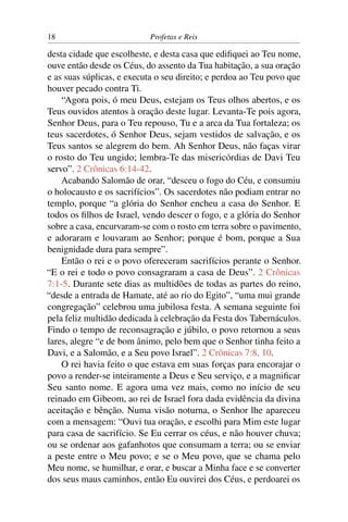 18                          Profetas e Reis

desta cidade que escolheste, e desta casa que ediﬁquei ao Teu nome,
ouve então desde os Céus, do assento da Tua habitação, a sua oração
e as suas súplicas, e executa o seu direito; e perdoa ao Teu povo que
houver pecado contra Ti.
    “Agora pois, ó meu Deus, estejam os Teus olhos abertos, e os
Teus ouvidos atentos à oração deste lugar. Levanta-Te pois agora,
Senhor Deus, para o Teu repouso, Tu e a arca da Tua fortaleza; os
teus sacerdotes, ó Senhor Deus, sejam vestidos de salvação, e os
Teus santos se alegrem do bem. Ah Senhor Deus, não faças virar
o rosto do Teu ungido; lembra-Te das misericórdias de Davi Teu
servo”. 2 Crônicas 6:14-42.
    Acabando Salomão de orar, “desceu o fogo do Céu, e consumiu
o holocausto e os sacrifícios”. Os sacerdotes não podiam entrar no
templo, porque “a glória do Senhor encheu a casa do Senhor. E
todos os ﬁlhos de Israel, vendo descer o fogo, e a glória do Senhor
sobre a casa, encurvaram-se com o rosto em terra sobre o pavimento,
e adoraram e louvaram ao Senhor; porque é bom, porque a Sua
benignidade dura para sempre”.
    Então o rei e o povo ofereceram sacrifícios perante o Senhor.
“E o rei e todo o povo consagraram a casa de Deus”. 2 Crônicas
7:1-5. Durante sete dias as multidões de todas as partes do reino,
“desde a entrada de Hamate, até ao rio do Egito”, “uma mui grande
congregação” celebrou uma jubilosa festa. A semana seguinte foi
pela feliz multidão dedicada à celebração da Festa dos Tabernáculos.
Findo o tempo de reconsagração e júbilo, o povo retornou a seus
lares, alegre “e de bom ânimo, pelo bem que o Senhor tinha feito a
Davi, e a Salomão, e a Seu povo Israel”. 2 Crônicas 7:8, 10.
    O rei havia feito o que estava em suas forças para encorajar o
povo a render-se inteiramente a Deus e Seu serviço, e a magniﬁcar
Seu santo nome. E agora uma vez mais, como no início de seu
reinado em Gibeom, ao rei de Israel fora dada evidência da divina
aceitação e bênção. Numa visão noturna, o Senhor lhe apareceu
com a mensagem: “Ouvi tua oração, e escolhi para Mim este lugar
para casa de sacrifício. Se Eu cerrar os céus, e não houver chuva;
ou se ordenar aos gafanhotos que consumam a terra; ou se enviar
a peste entre o Meu povo; e se o Meu povo, que se chama pelo
Meu nome, se humilhar, e orar, e buscar a Minha face e se converter
dos seus maus caminhos, então Eu ouvirei dos Céus, e perdoarei os
 