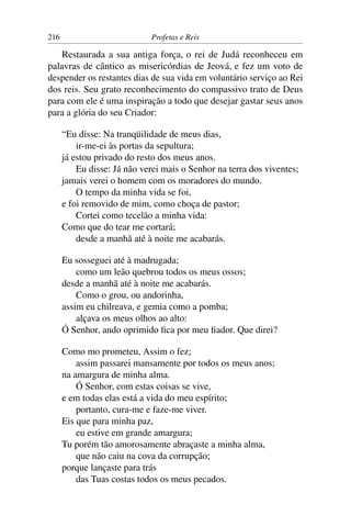216                          Profetas e Reis

    Restaurada a sua antiga força, o rei de Judá reconheceu em
palavras de cântico as misericórdias de Jeová, e fez um voto de
despender os restantes dias de sua vida em voluntário serviço ao Rei
dos reis. Seu grato reconhecimento do compassivo trato de Deus
para com ele é uma inspiração a todo que desejar gastar seus anos
para a glória do seu Criador:

      “Eu disse: Na tranqüilidade de meus dias,
          ir-me-ei às portas da sepultura;
      já estou privado do resto dos meus anos.
          Eu disse: Já não verei mais o Senhor na terra dos viventes;
      jamais verei o homem com os moradores do mundo.
          O tempo da minha vida se foi,
      e foi removido de mim, como choça de pastor;
          Cortei como tecelão a minha vida:
      Como que do tear me cortará;
          desde a manhã até à noite me acabarás.

      Eu sosseguei até à madrugada;
          como um leão quebrou todos os meus ossos;
      desde a manhã até à noite me acabarás.
          Como o grou, ou andorinha,
      assim eu chilreava, e gemia como a pomba;
          alçava os meus olhos ao alto:
      Ó Senhor, ando oprimido ﬁca por meu ﬁador. Que direi?

      Como mo prometeu, Assim o fez;
          assim passarei mansamente por todos os meus anos;
      na amargura de minha alma.
          Ó Senhor, com estas coisas se vive,
      e em todas elas está a vida do meu espírito;
          portanto, cura-me e faze-me viver.
      Eis que para minha paz,
          eu estive em grande amargura;
      Tu porém tão amorosamente abraçaste a minha alma,
          que não caiu na cova da corrupção;
      porque lançaste para trás
          das Tuas costas todos os meus pecados.
 