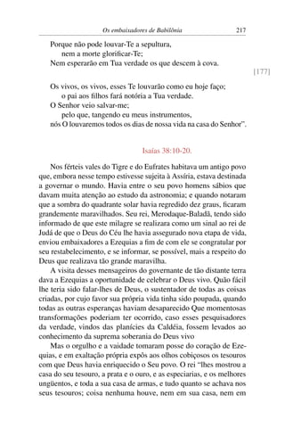 Os embaixadores de Babilônia                 217

   Porque não pode louvar-Te a sepultura,
      nem a morte gloriﬁcar-Te;
   Nem esperarão em Tua verdade os que descem à cova.
                                                                         [177]
   Os vivos, os vivos, esses Te louvarão como eu hoje faço;
       o pai aos ﬁlhos fará notória a Tua verdade.
   O Senhor veio salvar-me;
       pelo que, tangendo eu meus instrumentos,
   nós O louvaremos todos os dias de nossa vida na casa do Senhor”.


                                  Isaías 38:10-20.

    Nos férteis vales do Tigre e do Eufrates habitava um antigo povo
que, embora nesse tempo estivesse sujeita à Assíria, estava destinada
a governar o mundo. Havia entre o seu povo homens sábios que
davam muita atenção ao estudo da astronomia; e quando notaram
que a sombra do quadrante solar havia regredido dez graus, ﬁcaram
grandemente maravilhados. Seu rei, Merodaque-Baladã, tendo sido
informado de que este milagre se realizara como um sinal ao rei de
Judá de que o Deus do Céu lhe havia assegurado nova etapa de vida,
enviou embaixadores a Ezequias a ﬁm de com ele se congratular por
seu restabelecimento, e se informar, se possível, mais a respeito do
Deus que realizava tão grande maravilha.
    A visita desses mensageiros do governante de tão distante terra
dava a Ezequias a oportunidade de celebrar o Deus vivo. Quão fácil
lhe teria sido falar-lhes de Deus, o sustentador de todas as coisas
criadas, por cujo favor sua própria vida tinha sido poupada, quando
todas as outras esperanças haviam desaparecido Que momentosas
transformações poderiam ter ocorrido, caso esses pesquisadores
da verdade, vindos das planícies da Caldéia, fossem levados ao
conhecimento da suprema soberania do Deus vivo
    Mas o orgulho e a vaidade tomaram posse do coração de Eze-
quias, e em exaltação própria expôs aos olhos cobiçosos os tesouros
com que Deus havia enriquecido o Seu povo. O rei “lhes mostrou a
casa do seu tesouro, a prata e o ouro, e as especiarias, e os melhores
ungüentos, e toda a sua casa de armas, e tudo quanto se achava nos
seus tesouros; coisa nenhuma houve, nem em sua casa, nem em
 
