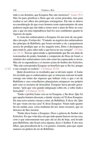 218                         Profetas e Reis

      todo o seu domínio, que Ezequias lhes não mostrasse”. Isaías 39:2.
      Não foi para gloriﬁcar a Deus que ele assim procedeu, mas para
      exaltar-se aos olhos dos príncipes estrangeiros. Ele não se deteve
      na consideração de que esses homens eram representantes de uma
      poderosa nação que não tinha o temor nem o amor de Deus no cora-
      ção, e que era uma imprudência fazê-los seus conﬁdentes quanto às
      riquezas da nação.
          A visita dos embaixadores a Ezequias foi um teste de sua grati-
      dão e devoção. O relato diz: “Contudo, no negócio dos embaixadores
      dos príncipes de Babilônia, que foram enviados a ele, a perguntarem
      acerca do prodígio que se fez naquela terra, Deus o desamparou,
      para tentá-lo, para saber tudo o que havia no seu coração”. 2 Crôni-
      cas 32:31. Tivesse aproveitado a oportunidade que lhe era dada de
      testemunhar do poder, bondade e compaixão do Deus de Israel, o
      relatório dos embaixadores teria sido como luz espancando as trevas.
      Mas ele se engrandeceu a si mesmo acima do Senhor dos Exércitos.
      “Mas não correspondeu Ezequias ao benefício que se lhe fez, porque
[178] o seu coração se exaltou”. 2 Crônicas 32:25.
          Quão desastrosos os resultados que se deviam seguir. A Isaías
      foi revelado que os embaixadores que se retiravam estavam levando
      consigo um relato das riquezas que tinham visto, e que o rei de
      Babilônia e seus conselheiros planejariam enriquecer seu próprio
      país com os tesouros de Jerusalém. Ezequias havia pecado grave-
      mente; “pelo que veio grande indignação sobre ele, e sobre Judá e
      Jerusalém”. 2 Crônicas 32:25.
          “Então o profeta Isaías veio ao rei Ezequias, e lhe disse: Que foi
      que aqueles homens disseram, e donde vieram a ti? E disse Ezequias:
      De uma terra remota vieram a mim, de Babilônia. E disse ele: Que
      foi que viram em tua casa? E disse Ezequias: Viram tudo quanto
      há em minha casa; coisa nenhuma há nos meus tesouros, que eu
      deixasse de lhes mostrar.
          “Então disse Isaías a Ezequias: Ouve a palavra do Senhor dos
      Exércitos: Eis que virão dias em que tudo quanto houver em tua casa,
      com o que entesouraram teus pais até ao dia de hoje, será levado
      para Babilônia; não ﬁcará coisa alguma, disse o Senhor. E dos teus
      ﬁlhos, que procederem de ti, e tu gerares, tomarão, para que sejam
      eunucos no palácio do rei de Babilônia.
 