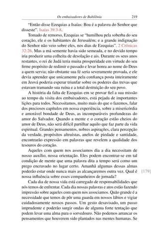 Os embaixadores de Babilônia           219

     “Então disse Ezequias a Isaías: Boa é a palavra do Senhor que
disseste”. Isaías 39:3-8.
     Tomado de remorso, Ezequias se “humilhou pela soberba do seu
coração, ele e os habitantes de Jerusalém; e a grande indignação
do Senhor não veio sobre eles, nos dias de Ezequias”. 2 Crônicas
32:26. Mas a má semente havia sido semeada, e no devido tempo
iria produzir uma colheita de desolação e ais. Durante os seus anos
restantes, o rei de Judá teria muita prosperidade em virtude do seu
ﬁrme propósito de redimir o passado e levar honra ao nome do Deus
a quem servia; não obstante sua fé seria severamente provada, e ele
devia aprender que unicamente pela conﬁança posta inteiramente
em Jeová poderia esperar triunfar sobre os poderes das trevas que
estavam tramando sua ruína e a total destruição do seu povo.
     A história da falta de Ezequias em se provar ﬁel a sua missão
ao tempo da visita dos embaixadores, está pejada de importantes
lições para todos. Necessitamos, muito mais do que o fazemos, falar
dos preciosos capítulos em nossa experiência, sobre a misericórdia
e amorável bondade de Deus, as incomparáveis profundezas do
amor do Salvador. Quando a mente e o coração estão cheios do
amor de Deus, não será difícil partilhar aquilo que faz parte da vida
espiritual. Grandes pensamentos, nobres aspirações, clara percepção
da verdade, propósitos altruístas, anelos de piedade e santidade,
encontrarão expressão em palavras que revelem a qualidade dos
tesouros do coração.
     Aqueles com quem nos associamos dia a dia necessitam de
nosso auxílio, nossa orientação. Eles podem encontrar-se em tal
condição de mente que uma palavra dita a tempo será como um
prego encravado no lugar certo. Amanhã algumas dessas almas
poderão estar onde nunca mais as alcançaremos outra vez. Qual é [179]
nossa inﬂuência sobre esses companheiros de jornada?
     Cada dia de nossa vida está carregado de responsabilidades que
nós temos de enfrentar. Cada dia nossas palavras e atos estão fazendo
impressão sobre aqueles com quem nos associamos. Quão grande é a
necessidade que temos de pôr uma guarda em nossos lábios e vigiar
cuidadosamente nossos passos. Um gesto desavisado, um passo
imprudente e poderão surgir ondas de alguma forte tentação que
podem levar uma alma para o sorvedouro. Não podemos arrancar os
pensamentos que houverem sido plantados nas mentes humanas. Se
 