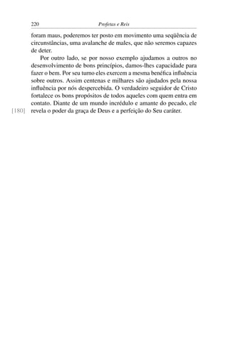 220                       Profetas e Reis

      foram maus, poderemos ter posto em movimento uma seqüência de
      circunstâncias, uma avalanche de males, que não seremos capazes
      de deter.
          Por outro lado, se por nosso exemplo ajudamos a outros no
      desenvolvimento de bons princípios, damos-lhes capacidade para
      fazer o bem. Por seu turno eles exercem a mesma benéﬁca inﬂuência
      sobre outros. Assim centenas e milhares são ajudados pela nossa
      inﬂuência por nós despercebida. O verdadeiro seguidor de Cristo
      fortalece os bons propósitos de todos aqueles com quem entra em
      contato. Diante de um mundo incrédulo e amante do pecado, ele
[180] revela o poder da graça de Deus e a perfeição do Seu caráter.
 