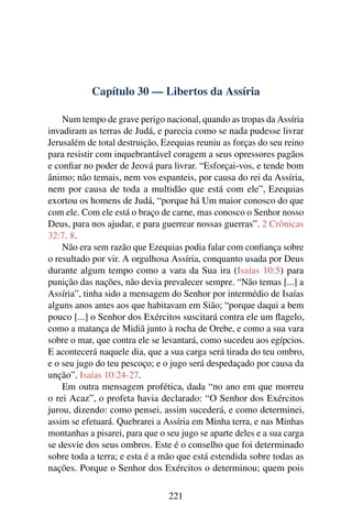 Capítulo 30 — Libertos da Assíria

    Num tempo de grave perigo nacional, quando as tropas da Assíria
invadiram as terras de Judá, e parecia como se nada pudesse livrar
Jerusalém de total destruição, Ezequias reuniu as forças do seu reino
para resistir com inquebrantável coragem a seus opressores pagãos
e conﬁar no poder de Jeová para livrar. “Esforçai-vos, e tende bom
ânimo; não temais, nem vos espanteis, por causa do rei da Assíria,
nem por causa de toda a multidão que está com ele”, Ezequias
exortou os homens de Judá, “porque há Um maior conosco do que
com ele. Com ele está o braço de carne, mas conosco o Senhor nosso
Deus, para nos ajudar, e para guerrear nossas guerras”. 2 Crônicas
32:7, 8.
    Não era sem razão que Ezequias podia falar com conﬁança sobre
o resultado por vir. A orgulhosa Assíria, conquanto usada por Deus
durante algum tempo como a vara da Sua ira (Isaías 10:5) para
punição das nações, não devia prevalecer sempre. “Não temas [...] a
Assíria”, tinha sido a mensagem do Senhor por intermédio de Isaías
alguns anos antes aos que habitavam em Sião; “porque daqui a bem
pouco [...] o Senhor dos Exércitos suscitará contra ele um ﬂagelo,
como a matança de Midiã junto à rocha de Orebe, e como a sua vara
sobre o mar, que contra ele se levantará, como sucedeu aos egípcios.
E acontecerá naquele dia, que a sua carga será tirada do teu ombro,
e o seu jugo do teu pescoço; e o jugo será despedaçado por causa da
unção”. Isaías 10:24-27.
    Em outra mensagem profética, dada “no ano em que morreu
o rei Acaz”, o profeta havia declarado: “O Senhor dos Exércitos
jurou, dizendo: como pensei, assim sucederá, e como determinei,
assim se efetuará. Quebrarei a Assíria em Minha terra, e nas Minhas
montanhas a pisarei, para que o seu jugo se aparte deles e a sua carga
se desvie dos seus ombros. Este é o conselho que foi determinado
sobre toda a terra; e esta é a mão que está estendida sobre todas as
nações. Porque o Senhor dos Exércitos o determinou; quem pois

                                221
 