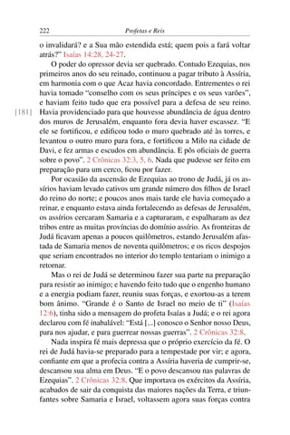 222                         Profetas e Reis

      o invalidará? e a Sua mão estendida está; quem pois a fará voltar
      atrás?” Isaías 14:28, 24-27.
          O poder do opressor devia ser quebrado. Contudo Ezequias, nos
      primeiros anos do seu reinado, continuou a pagar tributo à Assíria,
      em harmonia com o que Acaz havia concordado. Entrementes o rei
      havia tomado “conselho com os seus príncipes e os seus varões”,
      e haviam feito tudo que era possível para a defesa de seu reino.
[181] Havia providenciado para que houvesse abundância de água dentro
      dos muros de Jerusalém, enquanto fora devia haver escassez. “E
      ele se fortiﬁcou, e ediﬁcou todo o muro quebrado até às torres, e
      levantou o outro muro para fora, e fortiﬁcou a Milo na cidade de
      Davi, e fez armas e escudos em abundância. E pôs oﬁciais de guerra
      sobre o povo”. 2 Crônicas 32:3, 5, 6. Nada que pudesse ser feito em
      preparação para um cerco, ﬁcou por fazer.
          Por ocasião da ascensão de Ezequias ao trono de Judá, já os as-
      sírios haviam levado cativos um grande número dos ﬁlhos de Israel
      do reino do norte; e poucos anos mais tarde ele havia começado a
      reinar, e enquanto estava ainda fortalecendo as defesas de Jerusalém,
      os assírios cercaram Samaria e a capturaram, e espalharam as dez
      tribos entre as muitas províncias do domínio assírio. As fronteiras de
      Judá ﬁcavam apenas a poucos quilômetros, estando Jerusalém afas-
      tada de Samaria menos de noventa quilômetros; e os ricos despojos
      que seriam encontrados no interior do templo tentariam o inimigo a
      retornar.
          Mas o rei de Judá se determinou fazer sua parte na preparação
      para resistir ao inimigo; e havendo feito tudo que o engenho humano
      e a energia podiam fazer, reuniu suas forças, e exortou-as a terem
      bom ânimo. “Grande é o Santo de Israel no meio de ti” (Isaías
      12:6), tinha sido a mensagem do profeta Isaías a Judá; e o rei agora
      declarou com fé inabalável: “Está [...] conosco o Senhor nosso Deus,
      para nos ajudar, e para guerrear nossas guerras”. 2 Crônicas 32:8.
          Nada inspira fé mais depressa que o próprio exercício da fé. O
      rei de Judá havia-se preparado para a tempestade por vir; e agora,
      conﬁante em que a profecia contra a Assíria haveria de cumprir-se,
      descansou sua alma em Deus. “E o povo descansou nas palavras de
      Ezequias”. 2 Crônicas 32:8. Que importava os exércitos da Assíria,
      acabados de sair da conquista das maiores nações da Terra, e triun-
      fantes sobre Samaria e Israel, voltassem agora suas forças contra
 