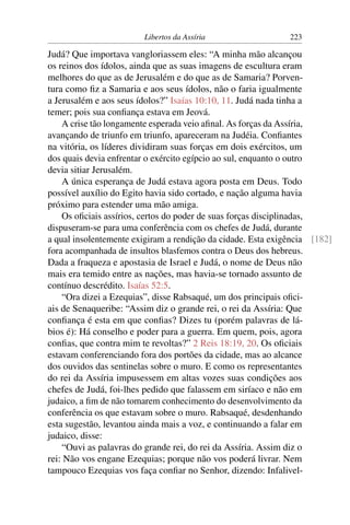 Libertos da Assíria                   223

Judá? Que importava vangloriassem eles: “A minha mão alcançou
os reinos dos ídolos, ainda que as suas imagens de escultura eram
melhores do que as de Jerusalém e do que as de Samaria? Porven-
tura como ﬁz a Samaria e aos seus ídolos, não o faria igualmente
a Jerusalém e aos seus ídolos?” Isaías 10:10, 11. Judá nada tinha a
temer; pois sua conﬁança estava em Jeová.
    A crise tão longamente esperada veio aﬁnal. As forças da Assíria,
avançando de triunfo em triunfo, apareceram na Judéia. Conﬁantes
na vitória, os líderes dividiram suas forças em dois exércitos, um
dos quais devia enfrentar o exército egípcio ao sul, enquanto o outro
devia sitiar Jerusalém.
    A única esperança de Judá estava agora posta em Deus. Todo
possível auxílio do Egito havia sido cortado, e nação alguma havia
próximo para estender uma mão amiga.
    Os oﬁciais assírios, certos do poder de suas forças disciplinadas,
dispuseram-se para uma conferência com os chefes de Judá, durante
a qual insolentemente exigiram a rendição da cidade. Esta exigência [182]
fora acompanhada de insultos blasfemos contra o Deus dos hebreus.
Dada a fraqueza e apostasia de Israel e Judá, o nome de Deus não
mais era temido entre as nações, mas havia-se tornado assunto de
contínuo descrédito. Isaías 52:5.
    “Ora dizei a Ezequias”, disse Rabsaqué, um dos principais oﬁci-
ais de Senaqueribe: “Assim diz o grande rei, o rei da Assíria: Que
conﬁança é esta em que conﬁas? Dizes tu (porém palavras de lá-
bios é): Há conselho e poder para a guerra. Em quem, pois, agora
conﬁas, que contra mim te revoltas?” 2 Reis 18:19, 20. Os oﬁciais
estavam conferenciando fora dos portões da cidade, mas ao alcance
dos ouvidos das sentinelas sobre o muro. E como os representantes
do rei da Assíria impusessem em altas vozes suas condições aos
chefes de Judá, foi-lhes pedido que falassem em siríaco e não em
judaico, a ﬁm de não tomarem conhecimento do desenvolvimento da
conferência os que estavam sobre o muro. Rabsaqué, desdenhando
esta sugestão, levantou ainda mais a voz, e continuando a falar em
judaico, disse:
    “Ouvi as palavras do grande rei, do rei da Assíria. Assim diz o
rei: Não vos engane Ezequias; porque não vos poderá livrar. Nem
tampouco Ezequias vos faça conﬁar no Senhor, dizendo: Infalivel-
 
