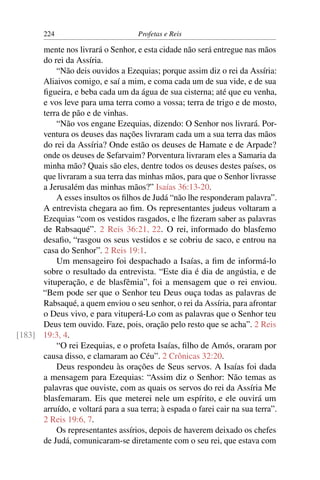 224                         Profetas e Reis

      mente nos livrará o Senhor, e esta cidade não será entregue nas mãos
      do rei da Assíria.
          “Não deis ouvidos a Ezequias; porque assim diz o rei da Assíria:
      Aliaivos comigo, e saí a mim, e coma cada um de sua vide, e de sua
      ﬁgueira, e beba cada um da água de sua cisterna; até que eu venha,
      e vos leve para uma terra como a vossa; terra de trigo e de mosto,
      terra de pão e de vinhas.
          “Não vos engane Ezequias, dizendo: O Senhor nos livrará. Por-
      ventura os deuses das nações livraram cada um a sua terra das mãos
      do rei da Assíria? Onde estão os deuses de Hamate e de Arpade?
      onde os deuses de Sefarvaim? Porventura livraram eles a Samaria da
      minha mão? Quais são eles, dentre todos os deuses destes países, os
      que livraram a sua terra das minhas mãos, para que o Senhor livrasse
      a Jerusalém das minhas mãos?” Isaías 36:13-20.
          A esses insultos os ﬁlhos de Judá “não lhe responderam palavra”.
      A entrevista chegara ao ﬁm. Os representantes judeus voltaram a
      Ezequias “com os vestidos rasgados, e lhe ﬁzeram saber as palavras
      de Rabsaqué”. 2 Reis 36:21, 22. O rei, informado do blasfemo
      desaﬁo, “rasgou os seus vestidos e se cobriu de saco, e entrou na
      casa do Senhor”. 2 Reis 19:1.
          Um mensageiro foi despachado a Isaías, a ﬁm de informá-lo
      sobre o resultado da entrevista. “Este dia é dia de angústia, e de
      vituperação, e de blasfêmia”, foi a mensagem que o rei enviou.
      “Bem pode ser que o Senhor teu Deus ouça todas as palavras de
      Rabsaqué, a quem enviou o seu senhor, o rei da Assíria, para afrontar
      o Deus vivo, e para vituperá-Lo com as palavras que o Senhor teu
      Deus tem ouvido. Faze, pois, oração pelo resto que se acha”. 2 Reis
[183] 19:3, 4.
          “O rei Ezequias, e o profeta Isaías, ﬁlho de Amós, oraram por
      causa disso, e clamaram ao Céu”. 2 Crônicas 32:20.
          Deus respondeu às orações de Seus servos. A Isaías foi dada
      a mensagem para Ezequias: “Assim diz o Senhor: Não temas as
      palavras que ouviste, com as quais os servos do rei da Assíria Me
      blasfemaram. Eis que meterei nele um espírito, e ele ouvirá um
      arruído, e voltará para a sua terra; à espada o farei cair na sua terra”.
      2 Reis 19:6, 7.
          Os representantes assírios, depois de haverem deixado os chefes
      de Judá, comunicaram-se diretamente com o seu rei, que estava com
 