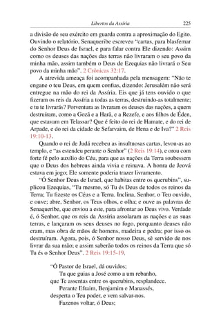 Libertos da Assíria                     225

a divisão de seu exército em guarda contra a aproximação do Egito.
Ouvindo o relatório, Senaqueribe escreveu “cartas, para blasfemar
do Senhor Deus de Israel, e para falar contra Ele dizendo: Assim
como os deuses das nações das terras não livraram o seu povo da
minha mão, assim também o Deus de Ezequias não livrará o Seu
povo da minha mão”. 2 Crônicas 32:17.
    A atrevida ameaça foi acompanhada pela mensagem: “Não te
engane o teu Deus, em quem conﬁas, dizendo: Jerusalém não será
entregue na mão do rei da Assíria. Eis que já tens ouvido o que
ﬁzeram os reis da Assíria a todas as terras, destruindo-as totalmente;
e tu te livrarás? Porventura as livraram os deuses das nações, a quem
destruíram, como a Gozã e a Harã, e a Rezefe, e aos ﬁlhos de Éden,
que estavam em Telassar? Que é feito do rei de Hamate, e do rei de
Arpade, e do rei da cidade de Sefarvaim, de Hena e de Iva?” 2 Reis
19:10-13.
    Quando o rei de Judá recebeu as insultuosas cartas, levou-as ao
templo, e “as estendeu perante o Senhor” (2 Reis 19:14), e orou com
forte fé pelo auxílio do Céu, para que as nações da Terra soubessem
que o Deus dos hebreus ainda vivia e reinava. A honra de Jeová
estava em jogo; Ele somente poderia trazer livramento.
    “Ó Senhor Deus de Israel, que habitas entre os querubins”, su-
plicou Ezequias, “Tu mesmo, só Tu és Deus de todos os reinos da
Terra; Tu ﬁzeste os Céus e a Terra. Inclina, Senhor, o Teu ouvido,
e ouve; abre, Senhor, os Teus olhos, e olha; e ouve as palavras de
Senaqueribe, que enviou a este, para afrontar ao Deus vivo. Verdade
é, ó Senhor, que os reis da Assíria assolaram as nações e as suas
terras, e lançaram os seus deuses no fogo, porquanto deuses não
eram, mas obra de mãos de homens, madeira e pedra; por isso os
destruíram. Agora, pois, ó Senhor nosso Deus, sê servido de nos
livrar da sua mão; e assim saberão todos os reinos da Terra que só
Tu és o Senhor Deus”. 2 Reis 19:15-19.

        “Ó Pastor de Israel, dá ouvidos;
           Tu que guias a José como a um rebanho,
        que Te assentas entre os querubins, resplandece.
           Perante Efraim, Benjamim e Manassés,
        desperta o Teu poder, e vem salvar-nos.
           Fazenos voltar, ó Deus;
 