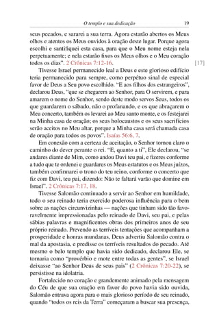 O templo e sua dedicação                   19

seus pecados, e sararei a sua terra. Agora estarão abertos os Meus
olhos e atentos os Meus ouvidos à oração deste lugar. Porque agora
escolhi e santiﬁquei esta casa, para que o Meu nome esteja nela
perpetuamente; e nela estarão ﬁxos os Meus olhos e o Meu coração
todos os dias”. 2 Crônicas 7:12-16.                                   [17]
    Tivesse Israel permanecido leal a Deus e este glorioso edifício
teria permanecido para sempre, como perpétuo sinal de especial
favor de Deus a Seu povo escolhido. “E aos ﬁlhos dos estrangeiros”,
declarou Deus, “que se chegarem ao Senhor, para O servirem, e para
amarem o nome do Senhor, sendo deste modo servos Seus, todos os
que guardarem o sábado, não o profanando, e os que abraçarem o
Meu concerto, também os levarei ao Meu santo monte, e os festejarei
na Minha casa de oração; os seus holocaustos e os seus sacrifícios
serão aceitos no Meu altar, porque a Minha casa será chamada casa
de oração para todos os povos”. Isaías 56:6, 7.
    Em conexão com a certeza de aceitação, o Senhor tornou claro o
caminho do dever perante o rei. “E, quanto a ti”, Ele declarou, “se
andares diante de Mim, como andou Davi teu pai, e ﬁzeres conforme
a tudo que te ordenei e guardares os Meus estatutos e os Meus juízos,
também conﬁrmarei o trono do teu reino, conforme o concerto que
ﬁz com Davi, teu pai, dizendo: Não te faltará varão que domine em
Israel”. 2 Crônicas 7:17, 18.
    Tivesse Salomão continuado a servir ao Senhor em humildade,
todo o seu reinado teria exercido poderosa inﬂuência para o bem
sobre as nações circunvizinhas — nações que tinham sido tão favo-
ravelmente impressionadas pelo reinado de Davi, seu pai, e pelas
sábias palavras e magniﬁcentes obras dos primeiros anos de seu
próprio reinado. Prevendo as terríveis tentações que acompanham a
prosperidade e honras mundanas, Deus advertiu Salomão contra o
mal da apostasia, e predisse os terríveis resultados do pecado. Até
mesmo o belo templo que havia sido dedicado, declarou Ele, se
tornaria como “provérbio e mote entre todas as gentes”, se Israel
deixasse “ao Senhor Deus de seus pais” (2 Crônicas 7:20-22), se
persistisse na idolatria.
    Fortalecido no coração e grandemente animado pela mensagem
do Céu de que sua oração em favor do povo havia sido ouvida,
Salomão entrava agora para o mais glorioso período de seu reinado,
quando “todos os reis da Terra” começaram a buscar sua presença,
 