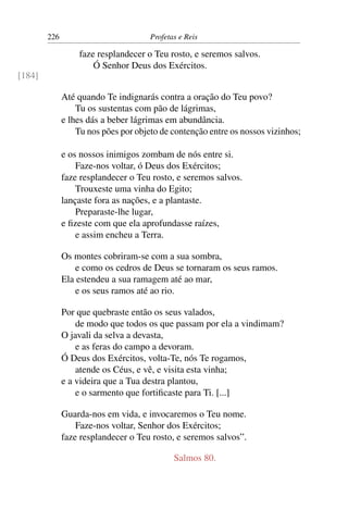 226                           Profetas e Reis

                  faze resplandecer o Teu rosto, e seremos salvos.
                      Ó Senhor Deus dos Exércitos.
[184]

              Até quando Te indignarás contra a oração do Teu povo?
                  Tu os sustentas com pão de lágrimas,
              e lhes dás a beber lágrimas em abundância.
                  Tu nos pões por objeto de contenção entre os nossos vizinhos;

              e os nossos inimigos zombam de nós entre si.
                  Faze-nos voltar, ó Deus dos Exércitos;
              faze resplandecer o Teu rosto, e seremos salvos.
                  Trouxeste uma vinha do Egito;
              lançaste fora as nações, e a plantaste.
                  Preparaste-lhe lugar,
              e ﬁzeste com que ela aprofundasse raízes,
                  e assim encheu a Terra.

              Os montes cobriram-se com a sua sombra,
                  e como os cedros de Deus se tornaram os seus ramos.
              Ela estendeu a sua ramagem até ao mar,
                  e os seus ramos até ao rio.

              Por que quebraste então os seus valados,
                  de modo que todos os que passam por ela a vindimam?
              O javali da selva a devasta,
                  e as feras do campo a devoram.
              Ó Deus dos Exércitos, volta-Te, nós Te rogamos,
                  atende os Céus, e vê, e visita esta vinha;
              e a videira que a Tua destra plantou,
                  e o sarmento que fortiﬁcaste para Ti. [...]

              Guarda-nos em vida, e invocaremos o Teu nome.
                  Faze-nos voltar, Senhor dos Exércitos;
              faze resplandecer o Teu rosto, e seremos salvos”.

                                             Salmos 80.
 