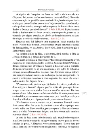 Libertos da Assíria                   227

    A súplica de Ezequias em favor de Judá e da honra do seu
(Supremo Rei, estava em harmonia com a mente de Deus). Salomão,
em sua oração de gratidão quando da dedicação do templo, havia
orado para que o Senhor executasse “o juízo do Seu povo Israel, a
cada qual no seu dia, para que todos os povos da Terra saibam que o
Senhor é Deus, e que não há outro”. 1 Reis 8:59, 60. Especialmente
devia o Senhor mostrar favor quando, em tempos de guerra ou de
opressão por algum exército, os chefes de Israel entrassem na casa
de oração e suplicassem livramento. 1 Reis 8:33, 34.
    Ezequias não foi deixado sem esperança. Isaías mandou-lhe
dizer: “Assim diz o Senhor Deus de Israel: O que Me pediste acerca
de Senaqueribe, rei da Assíria, Eu o ouvi. Esta é a palavra que o
Senhor falou dele:
    “A virgem a ﬁlha de Sião, te despreza, de ti zomba; a ﬁlha de
Jerusalém meneia a cabeça por detrás de ti.
    “A quem afrontaste e blasfemaste? E contra quem alçaste a voz,
e ergueste os teus olhos ao alto? Contra o Santo de Israel? Por meio
de teus mensageiros afrontaste o Senhor, e disseste: Com a multidão
de meus carros subo eu ao alto dos montes, aos lados do Líbano, e
cortarei os seus altos cedros, e as suas mais formosas faias, e entrarei
nas suas pousadas extremas, até no bosque do seu campo fértil. Eu
cavei, e bebi águas estranhas; e com as plantas dos meus pés secarei
todos os rios dos lugares fortes.
    “Porventura não ouviste que já dantes ﬁz isto, e já desde os
dias antigos o formei? Agora, porém, o ﬁz vir, para que fosses
tu que reduzisses as cidades fortes a montões desertos. Por isso
os moradores delas, com as mãos encolhidas, ﬁcaram pasmados e [185]
confundidos; eram como a erva do campo, e a hortaliça verde, e o
feno dos telhados, e o trigo queimado, antes que se levante.
    “Porém o teu assentar, e o teu sair, e o teu entrar, Eu o sei, e o teu
furor contra Mim. Por causa do teu furor contra Mim, e porque a tua
revolta subiu aos Meus ouvidos, portanto porei o Meu anzol no teu
nariz, e o Meu freio nos teus beiços, e te farei voltar pelo caminho
por onde vieste”. 2 Reis 19:20-28.
    A terra de Judá tinha sido devastada pelo exército de ocupação;
mas Deus havia prometido milagrosamente prover para as neces-
sidades do povo. A Ezequias veio a mensagem: “Isto te será por
sinal: Este ano se comerá o que nascer por si mesmo, e no seguinte
 