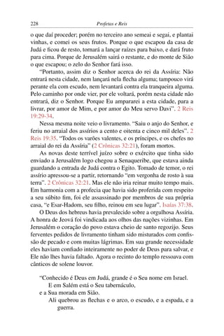 228                         Profetas e Reis

o que daí proceder; porém no terceiro ano semeai e segai, e plantai
vinhas, e comei os seus frutos. Porque o que escapou da casa de
Judá e ﬁcou de resto, tornará a lançar raízes para baixo, e dará fruto
para cima. Porque de Jerusalém sairá o restante, e do monte de Sião
o que escapou; o zelo do Senhor fará isso.
    “Portanto, assim diz o Senhor acerca do rei da Assíria: Não
entrará nesta cidade, nem lançará nela ﬂecha alguma; tampouco virá
perante ela com escudo, nem levantará contra ela tranqueira alguma.
Pelo caminho por onde vier, por ele voltará, porém nesta cidade não
entrará, diz o Senhor. Porque Eu ampararei a esta cidade, para a
livrar, por amor de Mim, e por amor do Meu servo Davi”. 2 Reis
19:29-34.
    Nessa mesma noite veio o livramento. “Saiu o anjo do Senhor, e
feriu no arraial dos assírios a cento e oitenta e cinco mil deles”. 2
Reis 19:35. “Todos os varões valentes, e os príncipes, e os chefes no
arraial do rei da Assíria” (2 Crônicas 32:21), foram mortos.
    As novas deste terrível juízo sobre o exército que tinha sido
enviado a Jerusalém logo chegou a Senaqueribe, que estava ainda
guardando a entrada de Judá contra o Egito. Tomado de temor, o rei
assírio apressou-se a partir, retornando “em vergonha de rosto à sua
terra”. 2 Crônicas 32:21. Mas ele não iria reinar muito tempo mais.
Em harmonia com a profecia que havia sido proferida com respeito
a seu súbito ﬁm, foi ele assassinado por membros de sua própria
casa, “e Esar-Hadom, seu ﬁlho, reinou em seu lugar”. Isaías 37:38.
    O Deus dos hebreus havia prevalecido sobre a orgulhosa Assíria.
A honra de Jeová foi vindicada aos olhos das nações vizinhas. Em
Jerusalém o coração do povo estava cheio de santo regozijo. Seus
ferventes pedidos de livramento tinham sido misturados com conﬁs-
são de pecado e com muitas lágrimas. Em sua grande necessidade
eles haviam conﬁado inteiramente no poder de Deus para salvar, e
Ele não lhes havia faltado. Agora o recinto do templo ressoava com
cânticos de solene louvor.

      “Conhecido é Deus em Judá, grande é o Seu nome em Israel.
          E em Salém está o Seu tabernáculo,
      e a Sua morada em Sião.
          Ali quebrou as ﬂechas e o arco, o escudo, e a espada, e a
              guerra.
 