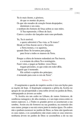 Libertos da Assíria                    229

                                                                        [186]

      Tu és mais ilustre, e glorioso,
          do que os montes de presa.
      Os que são ousados de coração foram despojados;
          dormiram o seu sono,
      e nenhum dos homens de força achou as suas mãos.
          À Tua repreensão, ó Deus de Jacó,
      Carros e cavalos são lançados num sono profundo.

      Tu, Tu és terrível;
          e quem subsistirá à Tua vista, se Te irares?
      Desde os Céus ﬁzeste ouvir o Teu juízo;
          a Terra tremeu, e se aquietou,
      quando Deus Se levantou para julgar,
          para livrar a todos os mansos da Terra.

      Porque a cólera do homem redundará em Teu louvor,
          e o restante da cólera Tu o restringirás.
      Fazei votos, e pagai ao Senhor, vosso Deus;
          tragam presentes, os que estão em redor dEle,
      Àquele que é tremendo.
          Ele ceifará o espírito dos príncipes;
      é tremendo para com os reis da Terra”.

                                   Salmos 76.

    O surgimento e queda do império assírio é rico em lições para
as nações de hoje. A Inspiração comparou a glória da Assíria no
apogeu de sua prosperidade a uma nobre árvore no jardim de Deus,
sobrepujando as árvores ao redor.
    “A Assíria era um cedro no Líbano, de ramos formosos, de
sombrosa ramagem e de alta estatura, e o seu topo estava entre os
ramos espessos. [...] Todos os grandes povos se assentavam a sua
sombra. Assim era ele formoso na sua grandeza, na extensão dos
seus ramos, porque a sua raiz estava junto às muitas águas. Os cedros
não o podiam escurecer no jardim de Deus; as faias não igualavam
os seus ramos, e os castanheiros não eram como os seus renovos;
nenhuma árvore no jardim de Deus se assemelhou a ele na sua
 