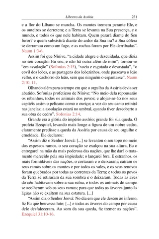 Libertos da Assíria                    231

e a ﬂor do Líbano se murcha. Os montes tremem perante Ele, e
os outeiros se derretem; e a Terra se levanta na Sua presença, e o
mundo, e todos os que nele habitam. Quem parará diante do Seu
furor? e quem subsistirá diante do ardor da Sua ira? a Sua cólera
se derramou como um fogo, e as rochas foram por Ele derribadas”.
Naum 1:3-6.
    Assim foi que Nínive, “a cidade alegre e descuidada, que dizia
no seu coração: Eu sou, e não há outra além de mim”, tornou-se
“em assolação” (Sofonias 2:15), “vazia e esgotada e devastada”, “o
covil dos leões, e as pastagens dos leõezinhos, onde passeava o leão
velho, e o cachorro do leão, sem que ninguém o espantasse”. Naum
2:10, 11.
    Olhando além para o tempo em que o orgulho da Assíria devia ser
abatido, Sofonias profetizou de Nínive: “No meio dela repousarão
os rebanhos, todos os animais dos povos; e alojar-se-ão nos seus
capitéis assim o pelicano como o ouriço; a voz do seu canto retinirá
nas janelas; a assolação estará no umbral, quando tiver descoberto a
sua obra de cedro”. Sofonias 2:14.
    Grande era a glória do império assírio; grande foi sua queda. O
profeta Ezequiel, levando mais longe a ﬁgura de um nobre cedro,
claramente predisse a queda da Assíria por causa de seu orgulho e
crueldade. Ele declarou:
    “Assim diz o Senhor Jeová: [...] se levantou o seu topo no meio
dos espessos ramos, o seu coração se exalçou na sua altura, Eu o
entregarei na mão da mais poderosa das nações, que lhe dará o trata-
mento merecido pela sua impiedade; o lançarei fora. E estranhos, os
mais formidáveis das nações, o cortaram e o deixaram; caíram os
seus ramos sobre os montes e por todos os vales, e os seus renovos
foram quebrados por todas as correntes da Terra; e todos os povos
da Terra se retiraram da sua sombra e o deixaram. Todas as aves
do céu habitavam sobre a sua ruína, e todos os animais do campo
se acolheram sob os seus ramos; para que todas as árvores junto às
águas não se exaltem na sua estatura. [...]
    “Assim diz o Senhor Jeová: No dia em que ele desceu ao inferno,
ﬁz Eu que houvesse luto; [...] e todas as árvores do campo por causa
dele desfaleceram. Ao som da sua queda, ﬁz tremer as nações”.
Ezequiel 31:10-16.
 