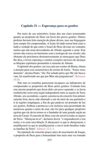 Capítulo 31 — Esperança para os gentios

    Por meio de seu ministério, Isaías deu um claro testemunho
quanto ao propósito de Deus em favor dos povos gentios. Outros
profetas haviam feito menção do plano divino, mas sua linguagem
nem sempre foi compreendida. A Isaías foi dado tornar bem claro a
Judá a verdade de que entre o Israel de Deus deviam ser contados
muitos que não eram descendentes de Abraão segundo a carne. Este
ensino não estava em harmonia com a teologia de seu século; não
obstante ele proclamou destemerosamente as mensagens que Deus
lhe dera, e levou esperança a muitos corações ansiosos de alcançar
as bênçãos espirituais prometidas à semente de Abraão.
    O apóstolo dos gentios, em sua carta aos crentes de Roma, chama
a atenção para esta característica do ensino de Isaías. “Isaías ousa-
damente”, declara Paulo, “diz: Fui achado pelos que Me não busca-
vam, fui manifestado aos que por Mim não perguntavam”. Romanos
10:20.
    Não raro os israelitas pareceram incapazes ou indispostos de
compreender os propósitos de Deus pelos gentios. Contudo fora
este mesmo propósito que ﬁzera deles um povo separado, e os havia
estabelecido como uma nação independente entre as nações da Terra.
Abraão, seu ascendente, a quem a promessa do concerto fora primei-
ramente feita, havia sido chamado a sair do meio de sua parentela e
ir às regiões longínquas, a ﬁm de que pudesse ser portador de luz
aos gentios. Embora a promessa a ele incluísse uma posteridade tão
numerosa quanto a areia do mar, não foi para qualquer propósito
egoísta que ele devia tornar-se o fundador de uma grande nação na
terra de Canaã. O concerto de Deus com ele envolvia todas as nações
da Terra. “Abençoar-te-ei”, declarou Jeová, “e engrandecerei o teu
nome; e tu serás uma bênção. E abençoarei os que te abençoarem, e
amaldiçoarei os que te amaldiçoarem; e em ti serão benditas todas
as famílias da Terra”. Gênesis 12:2, 3.
    Na repetição do concerto pouco antes do nascimento de Isaque,
o propósito de Deus para a humanidade fora mais uma vez tornado
                                233
 