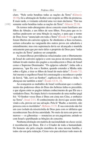 234                         Profetas e Reis

      claro. “Nele serão benditas todas as nações da Terra” (Gênesis
      18:18), foi a aﬁrmação do Senhor com respeito ao ﬁlho da promessa.
      E mais tarde, o visitante celestial uma vez mais declarou: “Em tua
[190] semente serão benditas todas as nações da Terra”. Gênesis 22:18.
          Os termos todo-abrangentes desse concerto eram familiares aos
      ﬁlhos de Abraão, e aos ﬁlhos de seus ﬁlhos. Fora para que os is-
      raelitas pudessem ser uma bênção às nações, e para que o nome
      de Deus fosse “anunciado em toda a Terra” (Êxodo 9:16), que eles
      foram libertos do cativeiro egípcio. Se obedientes a Seus reclamos,
      seriam colocados na vanguarda dos outros povos em sabedoria e
      entendimento; mas esta supremacia devia ser alcançada e mantida
      unicamente para que por meio deles o propósito de Deus para “todas
      as nações da Terra” pudesse ser cumprido.
          As maravilhosas providências relacionadas com o libertamento
      de Israel do cativeiro egípcio e com sua posse da terra prometida,
      tinham levado muitos dos pagãos a reconhecerem o Deus de Israel
      como o Supremo Dominador. “Os egípcios saberão”, tinha sido a
      promessa, “que Eu sou o Senhor, quando estender a Minha mão
      sobre o Egito, e tirar os ﬁlhos de Israel do meio deles”. Êxodo 7:5.
      Até mesmo o orgulhoso Faraó foi constrangido a reconhecer o poder
      de Jeová. “Ide, servi ao Senhor”, suplicou ele a Moisés e Arão, “e
      abençoai-me também a mim”. Êxodo 12:31, 32.
          Ao avançarem as multidões de Israel veriﬁcaram que o conheci-
      mento das poderosas obras do Deus dos hebreus tinha-os precedido,
      e que alguns entre os pagãos tinham conhecimento de que Ele era o
      verdadeiro Deus. Na ímpia Jericó o testemunho de uma mulher pagã
      foi: “O Senhor vosso Deus é Deus em cima nos Céus, e embaixo
      na Terra”. Josué 2:11. O conhecimento de Jeová que assim tinha
      vindo a ela, provou ser sua salvação. Pela fé “Raabe, a meretriz, não
      pereceu com os incrédulos”. Hebreus 11:31. E sua conversão não foi
      um caso isolado da misericórdia de Deus para com os idólatras que
      reconheceram Sua divina autoridade. No meio da terra um povo nu-
      meroso — os gibeonitas — renunciou ao seu paganismo, unindo-se
      com Israel e partilhando as bênçãos do concerto.
          Nenhuma distinção em matéria de nacionalidade ou classe social,
      é reconhecida por Deus. Ele é o Criador de toda a humanidade.
      Os homens são pela criação membros de uma mesma família, e
      todos são um pela redenção. Cristo veio para desfazer todo muro de
 