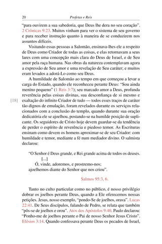 20                          Profetas e Reis

     “para ouvirem a sua sabedoria, que Deus lhe dera no seu coração”.
     2 Crônicas 9:23. Muitos vinham para ver o sistema de seu governo
     e para receber instrução quanto à maneira de se conduzirem nos
     assuntos difíceis.
         Visitando essas pessoas a Salomão, ensinava-lhes ele a respeito
     de Deus como Criador de todas as coisas, e elas retornavam a seus
     lares com uma concepção mais clara do Deus de Israel, e de Seu
     amor pela raça humana. Nas obras da natureza contemplavam agora
     a expressão de Seu amor e uma revelação de Seu caráter; e muitos
     eram levados a adorá-Lo como seu Deus.
         A humildade de Salomão ao tempo em que começou a levar a
     carga do Estado, quando ele reconheceu perante Deus: “Sou ainda
     menino pequeno” (1 Reis 3:7); seu marcado amor a Deus, profunda
     reverência pelas coisas divinas, sua desconﬁança de si mesmo e
[18] exaltação do inﬁnito Criador de tudo — todos esses traços de caráter
     tão dignos de emulação, foram revelados durante os serviços rela-
     cionados com a conclusão do templo, quando durante sua oração
     dedicatória ele se ajoelhou, postando-se na humilde posição de supli-
     cante. Os seguidores de Cristo hoje devem guardar-se da tendência
     de perder o espírito de reverência e piedoso temor. As Escrituras
     ensinam como devem os homens aproximar-se de seu Criador: com
     humildade e temor, mediante a fé num mediador divino. O salmista
     declarou:

           “O Senhor é Deus grande, e Rei grande acima de todos os deuses.
                  [...]
               Ó, vinde, adoremos, e prostremo-nos;
           ajoelhemos diante do Senhor que nos criou”.

                                         Salmos 95:3, 6.

          Tanto no culto particular como no público, é nosso privilégio
      dobrar os joelhos perante Deus, quando a Ele oferecemos nossas
      petições. Jesus, nosso exemplo, “pondo-Se de joelhos, orava”. Lucas
      22:41. De Seus discípulos, falando de Pedro, se relata que também
      “pôs-se de joelhos e orou”. Atos dos Apóstolos 9:40. Paulo declarou:
      “Ponho-me de joelhos perante o Pai de nosso Senhor Jesus Cristo”.
      Efésios 3:14. Quando confessava perante Deus os pecados de Israel,
 