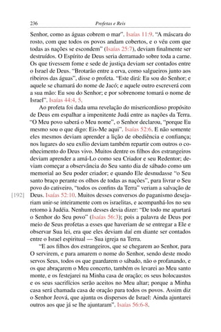 236                         Profetas e Reis

      Senhor, como as águas cobrem o mar”. Isaías 11:9. “A máscara do
      rosto, com que todos os povos andam cobertos, e o véu com que
      todas as nações se escondem” (Isaías 25:7), deviam ﬁnalmente ser
      destruídos. O Espírito de Deus seria derramado sobre toda a carne.
      Os que tivessem fome e sede de justiça deviam ser contados entre
      o Israel de Deus. “Brotarão entre a erva, como salgueiros junto aos
      ribeiros das águas”, disse o profeta. “Este dirá: Eu sou do Senhor; e
      aquele se chamará do nome de Jacó; e aquele outro escreverá com
      a sua mão: Eu sou do Senhor; e por sobrenome tomará o nome de
      Israel”. Isaías 44:4, 5.
          Ao profeta foi dada uma revelação do misericordioso propósito
      de Deus em espalhar a impenitente Judá entre as nações da Terra.
      “O Meu povo saberá o Meu nome”, o Senhor declarou, “porque Eu
      mesmo sou o que digo: Eis-Me aqui”. Isaías 52:6. E não somente
      eles mesmos deviam aprender a lição de obediência e conﬁança;
      nos lugares do seu exílio deviam também repartir com outros o co-
      nhecimento do Deus vivo. Muitos dentre os ﬁlhos dos estrangeiros
      deviam aprender a amá-Lo como seu Criador e seu Redentor; de-
      viam começar a observância do Seu santo dia de sábado como um
      memorial ao Seu poder criador; e quando Ele desnudasse “o Seu
      santo braço perante os olhos de todas as nações”, para livrar o Seu
      povo do cativeiro, “todos os conﬁns da Terra” veriam a salvação de
[192] Deus. Isaías 52:10. Muitos desses conversos do paganismo deseja-
      riam unir-se inteiramente com os israelitas, e acompanhá-los no seu
      retorno à Judéia. Nenhum desses devia dizer: “De todo me apartará
      o Senhor do Seu povo” (Isaías 56:3); pois a palavra de Deus por
      meio de Seus profetas a esses que haveriam de se entregar a Ele e
      observar Sua lei, era que eles deviam daí em diante ser contados
      entre o Israel espiritual — Sua igreja na Terra.
          “E aos ﬁlhos dos estrangeiros, que se chegarem ao Senhor, para
      O servirem, e para amarem o nome do Senhor, sendo deste modo
      servos Seus, todos os que guardarem o sábado, não o profanando, e
      os que abraçarem o Meu concerto, também os levarei ao Meu santo
      monte, e os festejarei na Minha casa de oração; os seus holocaustos
      e os seus sacrifícios serão aceitos no Meu altar; porque a Minha
      casa será chamada casa de oração para todos os povos. Assim diz
      o Senhor Jeová, que ajunta os dispersos de Israel: Ainda ajuntarei
      outros aos que já se lhe ajuntaram”. Isaías 56:6-8.
 