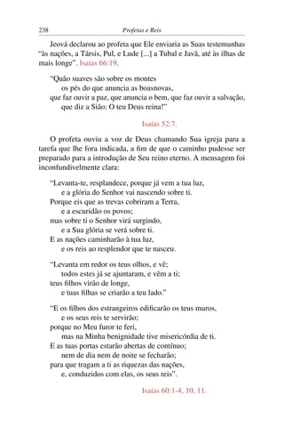 238                           Profetas e Reis

    Jeová declarou ao profeta que Ele enviaria as Suas testemunhas
“às nações, a Társis, Pul, e Lude [...] a Tubal e Javã, até às ilhas de
mais longe”. Isaías 66:19.

      “Quão suaves são sobre os montes
         os pés do que anuncia as boasnovas,
      que faz ouvir a paz, que anuncia o bem, que faz ouvir a salvação,
         que diz a Sião: O teu Deus reina!”

                                     Isaías 52:7.
    O profeta ouviu a voz de Deus chamando Sua igreja para a
tarefa que lhe fora indicada, a ﬁm de que o caminho pudesse ser
preparado para a introdução de Seu reino eterno. A mensagem foi
inconfundivelmente clara:

      “Levanta-te, resplandece, porque já vem a tua luz,
         e a glória do Senhor vai nascendo sobre ti.
      Porque eis que as trevas cobriram a Terra,
         e a escuridão os povos;
      mas sobre ti o Senhor virá surgindo,
         e a Sua glória se verá sobre ti.
      E as nações caminharão à tua luz,
         e os reis ao resplendor que te nasceu.

      “Levanta em redor os teus olhos, e vê;
          todos estes já se ajuntaram, e vêm a ti;
      teus ﬁlhos virão de longe,
          e tuas ﬁlhas se criarão a teu lado.”

      “E os ﬁlhos dos estrangeiros ediﬁcarão os teus muros,
         e os seus reis te servirão;
      porque no Meu furor te feri,
         mas na Minha benignidade tive misericórdia de ti.
      E as tuas portas estarão abertas de contínuo;
         nem de dia nem de noite se fecharão;
      para que tragam a ti as riquezas das nações,
         e, conduzidos com elas, os seus reis”.

                                     Isaías 60:1-4, 10, 11.
 
