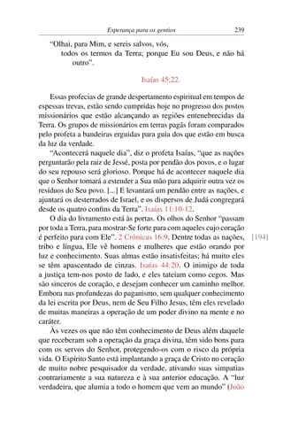 Esperança para os gentios               239

   “Olhai, para Mim, e sereis salvos, vós,
      todos os termos da Terra; porque Eu sou Deus, e não há
          outro”.

                                 Isaías 45:22.

    Essas profecias de grande despertamento espiritual em tempos de
espessas trevas, estão sendo cumpridas hoje no progresso dos postos
missionários que estão alcançando as regiões entenebrecidas da
Terra. Os grupos de missionários em terras pagãs foram comparados
pelo profeta a bandeiras erguidas para guia dos que estão em busca
da luz da verdade.
    “Acontecerá naquele dia”, diz o profeta Isaías, “que as nações
perguntarão pela raiz de Jessé, posta por pendão dos povos, e o lugar
do seu repouso será glorioso. Porque há de acontecer naquele dia
que o Senhor tornará a estender a Sua mão para adquirir outra vez os
resíduos do Seu povo. [...] E levantará um pendão entre as nações, e
ajuntará os desterrados de Israel, e os dispersos de Judá congregará
desde os quatro conﬁns da Terra”. Isaías 11:10-12.
    O dia do livramento está às portas. Os olhos do Senhor “passam
por toda a Terra, para mostrar-Se forte para com aqueles cujo coração
é perfeito para com Ele”. 2 Crônicas 16:9. Dentre todas as nações, [194]
tribo e língua, Ele vê homens e mulheres que estão orando por
luz e conhecimento. Suas almas estão insatisfeitas; há muito eles
se têm apascentado de cinzas. Isaías 44:20. O inimigo de toda
a justiça tem-nos posto de lado, e eles tateiam como cegos. Mas
são sinceros de coração, e desejam conhecer um caminho melhor.
Embora nas profundezas do paganismo, sem qualquer conhecimento
da lei escrita por Deus, nem de Seu Filho Jesus, têm eles revelado
de muitas maneiras a operação de um poder divino na mente e no
caráter.
    Às vezes os que não têm conhecimento de Deus além daquele
que receberam sob a operação da graça divina, têm sido bons para
com os servos do Senhor, protegendo-os com o risco da própria
vida. O Espírito Santo está implantando a graça de Cristo no coração
de muito nobre pesquisador da verdade, ativando suas simpatias
contrariamente a sua natureza e à sua anterior educação. A “luz
verdadeira, que alumia a todo o homem que vem ao mundo” (João
 