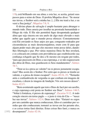 240                         Profetas e Reis

      1:9), está brilhando em sua alma; e esta luz, se aceita, guiará seus
      passos para o reino de Deus. O profeta Miquéias disse: “Se morar
      nas trevas, o Senhor será a minha luz. [...] Ele me trará a luz, e eu
      verei a Sua justiça”. Miquéias 7:8, 9.
          O divino plano de salvação é amplo bastante para abranger o
      mundo todo. Deus anseia por insuﬂar na prostrada humanidade o
      fôlego da vida. E Ele não permitirá ﬁque desapontada qualquer
      alma que seja sincera em seu anelo de algo mais elevado e mais
      nobre que aquilo que o mundo possa oferecer. Constantemente
      está Ele enviando os Seus anjos aos que, conquanto rodeados por
      circunstâncias as mais desencorajadoras, oram com fé para que
      algum poder mais alto que eles mesmos tome posse deles, dando-
      lhes libertação e paz. Por várias maneiras Deus Se lhes revelará,
      e os colocará em contato com providências que estabelecerão sua
      conﬁança nAquele que Se deu a Si mesmo em resgate por todos,
      “para que pusessem em Deus a sua esperança, e se não esquecessem
      das obras de Deus, mas guardassem os Seus mandamentos”. Salmos
      78:7.
          “Tirar-se-ia a presa ao valente? ou os presos justamente escapa-
      riam? Mas assim diz o Senhor: Por certo que os presos se tirarão ao
      valente, e a presa do tirano escapará”. Isaías 49:24, 25. “Tornarão
      atrás e confundirseão de vergonha os que conﬁam em imagens de
      escultura, e dizem às imagens de fundição: Vós sois nossos deuses”.
      Isaías 42:17.
          “Bem-aventurado aquele que tem o Deus de Jacó por seu auxílio,
      e cuja esperança está posta no Senhor seu Deus”. Salmos 146:5.
      “Voltai à fortaleza, ó presos de esperança”. Zacarias 9:12. A todo
      coração sincero em terras pagãs — o justo à vista do Céu — “nasce
      luz nas trevas”. Salmos 112:4. Deus tem dito: “Guiarei os cegos
      por um caminho que nunca conheceram, fálos-ei caminhar por ve-
      redas que não conheceram; tornarei as trevas em luz perante eles,
      e as coisas tortas farei direitas. Estas coisas lhes farei, e nunca os
[195] desampararei”. Isaías 42:16.
 