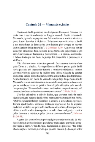 Capítulo 32 — Manassés e Josias

    O reino de Judá, próspero nos tempos de Ezequias, foi uma vez
mais para o declínio durante os longos anos do ímpio reinado de
Manassés, quando o paganismo foi reavivado, e muitos dentre o
povo foram levados à idolatria. “Manassés tanto fez errar a Judá
e aos moradores de Jerusalém, que ﬁzeram pior do que as nações
que o Senhor tinha destruído”. 2 Crônicas 33:9. A gloriosa luz de
gerações anteriores fora seguida pelas trevas da superstição e do
erro. Graves males brotaram e ﬂoresceram — a tirania, a opressão,
o ódio a tudo que era bom. A justiça foi pervertida e prevaleceu a
violência.
    Não obstante esses maus tempos não ﬁcaram sem testemunhas
para Deus e o direito. As experiências difíceis pelas quais Judá
havia passado em segurança durante o reinado de Ezequias, tinham
desenvolvido no coração de muitos uma inﬂexibilidade de caráter
que agora servia como baluarte contra a iniqüidade predominante.
Seu testemunho em favor da verdade e da justiça despertou a ira de
Manassés e seus associados em autoridade, os quais se esforçavam
por se estabelecerem na prática do mal pelo silenciar toda voz de
desaprovação. “Manassés derramou muitíssimo sangue inocente, até
que encheu Jerusalém de um ao outro extremo”. 2 Reis 21:16.
    Um dos primeiros a cair foi Isaías, que durante mais de meio
século estivera perante Judá como mensageiro apontado por Jeová.
“Outros experimentaram escárnios e açoites, e até cadeias e prisões.
Foram apedrejados, serrados, tentados, mortos ao ﬁo da espada;
andaram vestidos de peles de ovelhas e de cabras, desamparados,
aﬂitos e maltratados (dos quais o mundo não era digno), errantes
pelos desertos e montes, e pelas covas e cavernas da terra”. Hebreus
11:36-38.
    Alguns dos que sofreram perseguição durante o reinado de Ma-
nassés foram comissionados para levar mensagens especiais de re-
provação e juízo. O rei de Judá, declararam os profetas, “fez estas
abominações, fazendo pior do que quanto ﬁzeram [...] os que antes
                                241
 