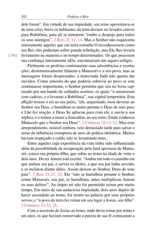 242                        Profetas e Reis

      dele foram”. Em virtude de sua impiedade, seu reino aproximava-se
      de uma crise; breve os habitantes da terra deviam ser levados cativos
      para Babilônia, para ali se tornarem “roubo e despojo para todos
      os seus inimigos”. 2 Reis 21:11, 14. Mas o Senhor não esqueceria
      inteiramente aqueles que em terra estranha O reconhecessem como
      seu Rei; eles poderiam sofrer grande tribulação, mas Ele lhes levaria
[196] livramento na maneira e no tempo determinados. Os que pusessem
      sua conﬁança inteiramente nEle, encontrariam um seguro refúgio.
          Fielmente os profetas continuaram suas advertências e exorta-
      ções; destemerosamente falaram a Manassés e a seu povo, mas as
      mensagens foram desprezadas; a transviada Judá não queria dar
      ouvidos. Como amostra do que poderia sobrevir ao povo se este
      continuasse impenitente, o Senhor permitiu que seu rei fosse cap-
      turado por um bando de soldados assírios, os quais “o amarraram
      com cadeias, e o levaram a Babilônia”, sua capital temporária. Esta
      aﬂição trouxe o rei ao seu juízo; “ele, angustiado, orou deveras ao
      Senhor seu Deus, e humilhou-se muito perante o Deus de seus pais;
      e Lhe fez oração, e Deus Se aplacou para com ele, e ouviu a sua
      súplica, e o tornou a trazer a Jerusalém, ao seu reino. Então conheceu
      Manassés que o Senhor era Deus”. 2 Crônicas 33:11-13. Mas esse
      arrependimento, notável embora, veio demasiado tarde para salvar o
      reino da inﬂuência corruptora de anos de prática idolátrica. Muitos
      haviam tropeçado e caído, não se levantando mais.
          Entre aqueles cuja experiência da vida tinha sido inﬂuenciada
      além da possibilidade de recuperação pela fatal apostasia de Manas-
      sés, estava seu próprio ﬁlho, que subiu ao trono na idade de vinte e
      dois anos. Do rei Amom está escrito: “Andou em todo o caminho em
      que andara seu pai, e serviu os ídolos, a que seu pai tinha servido,
      e se inclinou diante deles. Assim deixou ao Senhor, Deus de seus
      pais”. 2 Reis 21:21, 22. Ele “não se humilhou perante o Senhor,
      como Manassés, seu pai, se humilhara, antes multiplicou Amom
      os seus delitos”. Ao ímpio rei não foi permitido reinar por muito
      tempo. Em meio de sua audaciosa impiedade, dois anos depois de
      haver ascendido ao trono, foi morto no palácio por seus próprios
      servos; e “o povo da terra fez reinar em seu lugar a Josias, seu ﬁlho”.
      2 Crônicas 33:23, 25.
          Com a ascensão de Josias ao trono, onde devia reinar por trinta e
      um anos, os que haviam conservado a pureza de sua fé começaram a
 