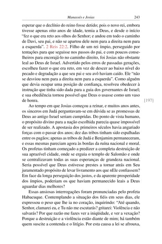 Manassés e Josias                      243

esperar que o declínio do reino fosse detido; pois o novo rei, embora
tivesse apenas oito anos de idade, temia a Deus, e desde o início
“fez o que era reto aos olhos do Senhor; e andou em todo o caminho
de Davi, seu pai, e não se apartou dele nem para a direita nem para
a esquerda”. 2 Reis 22:2. Filho de um rei ímpio, perseguido por
tentações para que seguisse nos passos do pai, e com poucos conse-
lheiros para encorajá-lo no caminho direito, foi Josias não obstante
leal ao Deus de Israel. Advertido pelos erros de passadas gerações,
escolheu fazer o que era reto, em vez de descer ao baixo nível do
pecado e degradação a que seu pai e seu avô haviam caído. Ele “não
se desviou nem para a direita nem para a esquerda”. Como alguém
que devia ocupar uma posição de conﬁança, resolveu obedecer à
instrução que tinha sido dada para a guia dos governantes de Israel;
e sua obediência tornou possível que Deus o usasse como um vaso
de honra.                                                             [197]
    Ao tempo em que Josias começou a reinar, e muitos anos antes,
os sinceros em Judá perguntavam-se em dúvida se as promessas de
Deus ao antigo Israel seriam cumpridas. Do ponto de vista humano,
o propósito divino para a nação escolhida parecia quase impossível
de ser realizado. A apostasia dos primeiros séculos havia angariado
forças com o passar dos anos; dez das tribos tinham sido espalhadas
entre os pagãos; apenas as tribos de Judá e Benjamim permaneceram,
e essas mesmas pareciam agora às bordas da ruína nacional e moral.
Os profetas tinham começado a predizer a completa destruição de
sua aprazível cidade, onde se erguia o templo de Salomão e onde
se centralizavam todas as suas esperanças de grandeza nacional.
Seria possível que Deus estivesse prestes a tornar atrás em Seu
juramentado propósito de levar livramento aos que nEle conﬁassem?
Em face da longa perseguição dos justos, e da aparente prosperidade
dos ímpios, poderiam os que haviam permanecido leais a Deus
aguardar dias melhores?
    Essas ansiosas interrogações foram pronunciadas pelo profeta
Habacuque. Contemplando a situação dos ﬁéis em seus dias, ele
expressou o peso que lhe ia no coração, inquirindo: “Até quando,
Senhor, clamarei eu, e Tu não me escutarás? gritarei: Violência e não
salvarás? Por que razão me fazes ver a iniqüidade, e ver a vexação?
Porque a destruição e a violência estão diante de mim; há também
quem suscite a contenda e o litígio. Por esta causa a lei se afrouxa,
 