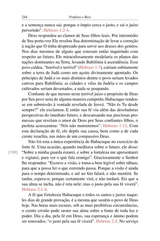 244                         Profetas e Reis

      e a sentença nunca sai; porque o ímpio cerca o justo, e sai o juízo
      pervertido”. Hebreus 1:2-4.
          Deus respondeu ao clamor de Seus ﬁlhos leais. Por intermédio
      de Seu porta-voz Ele revelou Sua determinação de levar a correção
      à nação que O tinha desprezado para servir aos deuses dos gentios.
      Nos dias mesmos de alguns que estavam então inquirindo com
      respeito ao futuro, Ele miraculosamente modelaria os planos das
      nações dominantes na Terra, levando Babilônia à ascendência. Esse
      povo caldeu, “horrível e terrível” (Hebreus 1:7), cairiam subitamente
      sobre a terra de Judá como um açoite divinamente apontado. Os
      príncipes de Judá e os mais distintos dentre o povo seriam levados
      cativos para Babilônia; as cidades e vilas da Judéia e os campos
      cultivados seriam devastados, a nada se poupando.
          Conﬁante de que mesmo neste terrível juízo o propósito de Deus
      por Seu povo seria de alguma maneira cumprido, Habacuque rendeu-
      se em submissão à vontade revelada de Jeová. “Não és Tu desde
      sempre?” ele exclamou. E então sua fé viu além das desoladoras
      perspectivas do imediato futuro, e descansando nas preciosas pro-
      messas que revelam o amor de Deus por Seus conﬁantes ﬁlhos, o
      profeta acrescentou: “Nós não morreremos”. Hebreus 1:12. Com
      esta declaração de fé, ele depôs sua causa, bem como a de cada
      crente israelita, nas mãos de um compassivo Deus.
          Não foi esta a única experiência de Habacuque no exercício de
      forte fé. Uma ocasião, quando meditava sobre o futuro, ele disse:
[198] “Sobre a minha guarda estarei, e sobre a fortaleza me apresentarei
      e vigiarei, para ver o que fala comigo”. Graciosamente o Senhor
      lhe respondeu: “Escreve a visão, e torna-a bem legível sobre tábuas,
      para que a possa ler o que correndo passa. Porque a visão é ainda
      para o tempo determinado, e até ao ﬁm falará, e não mentirá. Se
      tardar, espera-o; porque certamente virá, e não tardará. Eis que a
      sua alma se incha, não é reta nele; mas o justo pela sua fé viverá”.
      Hebreus 2:1-4.
          A fé que fortaleceu Habacuque e todos os santos e justos naque-
      les dias de grande provação, é a mesma que sustém o povo de Deus
      hoje. Nas horas mais escuras, sob as mais proibitivas circunstâncias,
      o crente cristão pode suster sua alma sobre a fonte de toda luz e
      poder. Dia a dia, pela fé em Deus, sua esperança e ânimo podem
      ser renovados, “o justo pela sua fé viverá”. Hebreus 2:4. No serviço
 