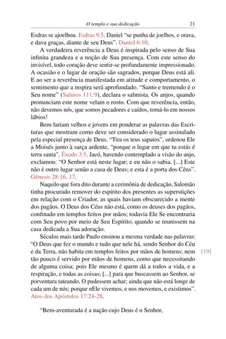 O templo e sua dedicação               21

Esdras se ajoelhou. Esdras 9:5. Daniel “se punha de joelhos, e orava,
e dava graças, diante de seu Deus”. Daniel 6:10.
    A verdadeira reverência a Deus é inspirada pelo senso de Sua
inﬁnita grandeza e a noção de Sua presença. Com este senso do
invisível, todo coração deve sentir-se profundamente impressionado.
A ocasião e o lugar de oração são sagrados, porque Deus está ali.
E ao ser a reverência manifestada em atitude e comportamento, o
sentimento que a inspira será aprofundado. “Santo e tremendo é o
Seu nome” (Salmos 111:9), declara o salmista. Os anjos, quando
pronunciam este nome velam o rosto. Com que reverência, então,
não devemos nós, que somos pecadores e caídos, tomá-lo em nossos
lábios!
    Bem fariam velhos e jovens em ponderar as palavras das Escri-
turas que mostram como deve ser considerado o lugar assinalado
pela especial presença de Deus. “Tira os teus sapatos”, ordenou Ele
a Moisés junto à sarça ardente, “porque o lugar em que tu estás é
terra santa”. Êxodo 3:5. Jacó, havendo contemplado a visão do anjo,
exclamou: “O Senhor está neste lugar; e eu não o sabia. [...] Este
não é outro lugar senão a casa de Deus; e esta é a porta dos Céus”.
Gênesis 28:16, 17.
    Naquilo que fora dito durante a cerimônia de dedicação, Salomão
tinha procurado remover do espírito dos presentes as superstições
em relação com o Criador, as quais haviam obscurecido a mente
dos pagãos. O Deus dos Céus não está, como os deuses dos pagãos,
conﬁnado em templos feitos por mãos; todavia Ele Se encontraria
com Seu povo por meio de Seu Espírito, quando se reunissem na
casa dedicada a Sua adoração.
    Séculos mais tarde Paulo ensinou a mesma verdade nas palavras:
“O Deus que fez o mundo e tudo que nele há, sendo Senhor do Céu
e da Terra, não habita em templos feitos por mãos de homens; nem [19]
tão pouco é servido por mãos de homens, como que necessitando
de alguma coisa; pois Ele mesmo é quem dá a todos a vida, e a
respiração, e todas as coisas; [...] para que buscassem ao Senhor, se
porventura tateando, O pudessem achar; ainda que não está longe de
cada um de nós; porque nEle vivemos, e nos movemos, e existimos”.
Atos dos Apóstolos 17:24-28.

   “Bem-aventurada é a nação cujo Deus é o Senhor,
 