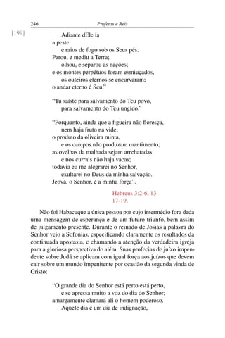 246                        Profetas e Reis
[199]               Adiante dEle ia
                a peste,
                    e raios de fogo sob os Seus pés.
                Parou, e mediu a Terra;
                    olhou, e separou as nações;
                e os montes perpétuos foram esmiuçados,
                    os outeiros eternos se encurvaram;
                o andar eterno é Seu.”

                “Tu saíste para salvamento do Teu povo,
                   para salvamento do Teu ungido.”

                “Porquanto, ainda que a ﬁgueira não ﬂoresça,
                    nem haja fruto na vide;
                o produto da oliveira minta,
                    e os campos não produzam mantimento;
                as ovelhas da malhada sejam arrebatadas,
                    e nos currais não haja vacas;
                todavia eu me alegrarei no Senhor,
                    exultarei no Deus da minha salvação.
                Jeová, o Senhor, é a minha força”.
                                          Hebreus 3:2-6, 13,
                                          17-19.
            Não foi Habacuque a única pessoa por cujo intermédio fora dada
        uma mensagem de esperança e de um futuro triunfo, bem assim
        de julgamento presente. Durante o reinado de Josias a palavra do
        Senhor veio a Sofonias, especiﬁcando claramente os resultados da
        continuada apostasia, e chamando a atenção da verdadeira igreja
        para a gloriosa perspectiva de além. Suas profecias de juízo impen-
        dente sobre Judá se aplicam com igual força aos juízos que devem
        cair sobre um mundo impenitente por ocasião da segunda vinda de
        Cristo:

                “O grande dia do Senhor está perto está perto,
                   e se apressa muito a voz do dia do Senhor;
                amargamente clamará ali o homem poderoso.
                   Aquele dia é um dia de indignação,
 