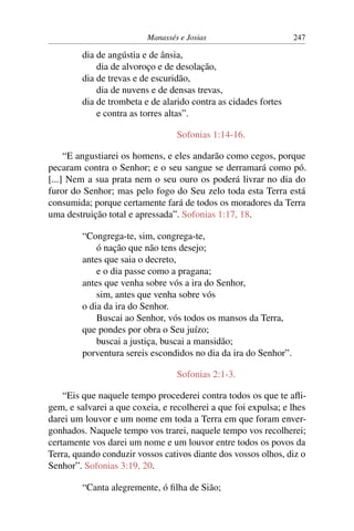 Manassés e Josias                       247

         dia de angústia e de ânsia,
             dia de alvoroço e de desolação,
         dia de trevas e de escuridão,
             dia de nuvens e de densas trevas,
         dia de trombeta e de alarido contra as cidades fortes
             e contra as torres altas”.

                                  Sofonias 1:14-16.

     “E angustiarei os homens, e eles andarão como cegos, porque
pecaram contra o Senhor; e o seu sangue se derramará como pó.
[...] Nem a sua prata nem o seu ouro os poderá livrar no dia do
furor do Senhor; mas pelo fogo do Seu zelo toda esta Terra está
consumida; porque certamente fará de todos os moradores da Terra
uma destruição total e apressada”. Sofonias 1:17, 18.

         “Congrega-te, sim, congrega-te,
             ó nação que não tens desejo;
         antes que saia o decreto,
             e o dia passe como a pragana;
         antes que venha sobre vós a ira do Senhor,
             sim, antes que venha sobre vós
         o dia da ira do Senhor.
             Buscai ao Senhor, vós todos os mansos da Terra,
         que pondes por obra o Seu juízo;
             buscai a justiça, buscai a mansidão;
         porventura sereis escondidos no dia da ira do Senhor”.

                                  Sofonias 2:1-3.

    “Eis que naquele tempo procederei contra todos os que te aﬂi-
gem, e salvarei a que coxeia, e recolherei a que foi expulsa; e lhes
darei um louvor e um nome em toda a Terra em que foram enver-
gonhados. Naquele tempo vos trarei, naquele tempo vos recolherei;
certamente vos darei um nome e um louvor entre todos os povos da
Terra, quando conduzir vossos cativos diante dos vossos olhos, diz o
Senhor”. Sofonias 3:19, 20.

         “Canta alegremente, ó ﬁlha de Sião;
 