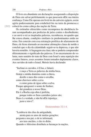 250                          Profetas e Reis

          O livro era abundante em declarações assegurando a disposição
      de Deus em salvar perfeitamente os que pusessem nEle sua inteira
      conﬁança. Como Ele operara em livrá-los do cativeiro egípcio, assim
      agiria poderosamente para estabelecê-los na terra da promessa e
[202] colocá-los como cabeça das nações da Terra.
          Os estímulos oferecidos como recompensa da obediência fo-
      ram acompanhados por profecias de juízo contra o desobediente;
      e ao ouvir o rei as inspiradas palavras, reconheceu, no quadro que
      lhe estava diante, condições similares às predominantes então no
      reino. Em conexão com essa retratação profética do afastamento de
      Deus, ele ﬁcou alarmado ao encontrar aﬁrmações claras de molde a
      concluir que o dia da calamidade seguir-se-ia depressa, e que não
      haveria remédio. A linguagem era clara; não se poderia compreender
      diferentemente o signiﬁcado das palavras. E no encerramento do vo-
      lume, num sumário do trato de Deus com Israel e uma repetição dos
      eventos futuros, esses assuntos foram tornados duplamente claros.
      Aos ouvidos de todo o Israel, Moisés havia declarado:

             “Inclinai os ouvidos, ó Céus, e falarei;
                 e ouça a Terra as palavras da minha boca.
             Goteje a minha doutrina como a chuva,
                 destile o meu dito como o orvalho,
             como chuvisco sobre a erva
                 e como gotas de água sobre a relva.
             Porque apregoarei o nome do Senhor;
                 dai grandeza a nosso Deus.
             Ele é a Rocha cuja obra é perfeita,
                 porque todos os Seus caminhos juízos são;
             Deus é a verdade, e não há nEle injustiça;
                 justo e reto é”.

                                           Deuteronômio 32:1-4.

             “Lembra-te dos dias da antiguidade,
                atenta para os anos de muitas gerações;
             pergunta a teu pai, e ele te informará,
                aos teus anciãos, e eles to dirão.
             Quando o Altíssimo distribuía as heranças às nações,
 