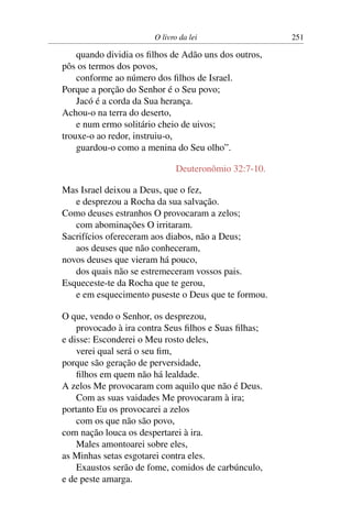 O livro da lei                 251

    quando dividia os ﬁlhos de Adão uns dos outros,
pôs os termos dos povos,
    conforme ao número dos ﬁlhos de Israel.
Porque a porção do Senhor é o Seu povo;
    Jacó é a corda da Sua herança.
Achou-o na terra do deserto,
    e num ermo solitário cheio de uivos;
trouxe-o ao redor, instruiu-o,
    guardou-o como a menina do Seu olho”.

                              Deuteronômio 32:7-10.

Mas Israel deixou a Deus, que o fez,
   e desprezou a Rocha da sua salvação.
Como deuses estranhos O provocaram a zelos;
   com abominações O irritaram.
Sacrifícios ofereceram aos diabos, não a Deus;
   aos deuses que não conheceram,
novos deuses que vieram há pouco,
   dos quais não se estremeceram vossos pais.
Esqueceste-te da Rocha que te gerou,
   e em esquecimento puseste o Deus que te formou.

O que, vendo o Senhor, os desprezou,
    provocado à ira contra Seus ﬁlhos e Suas ﬁlhas;
e disse: Esconderei o Meu rosto deles,
    verei qual será o seu ﬁm,
porque são geração de perversidade,
    ﬁlhos em quem não há lealdade.
A zelos Me provocaram com aquilo que não é Deus.
    Com as suas vaidades Me provocaram à ira;
portanto Eu os provocarei a zelos
    com os que não são povo,
com nação louca os despertarei à ira.
    Males amontoarei sobre eles,
as Minhas setas esgotarei contra eles.
    Exaustos serão de fome, comidos de carbúnculo,
e de peste amarga.
 