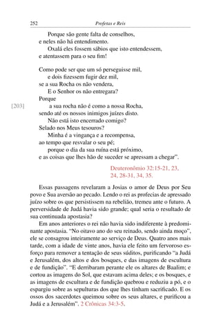 252                          Profetas e Reis

                  Porque são gente falta de conselhos,
              e neles não há entendimento.
                  Oxalá eles fossem sábios que isto entendessem,
              e atentassem para o seu ﬁm!

              Como pode ser que um só perseguisse mil,
                  e dois ﬁzessem fugir dez mil,
              se a sua Rocha os não vendera,
                  E o Senhor os não entregara?
              Porque
[203]              a sua rocha não é como a nossa Rocha,
              sendo até os nossos inimigos juízes disto.
                  Não está isto encerrado comigo?
              Selado nos Meus tesouros?
                  Minha é a vingança e a recompensa,
              ao tempo que resvalar o seu pé;
                  porque o dia da sua ruína está próximo,
              e as coisas que lhes hão de suceder se apressam a chegar”.
                                            Deuteronômio 32:15-21, 23,
                                            24, 28-31, 34, 35.
            Essas passagens revelaram a Josias o amor de Deus por Seu
        povo e Sua aversão ao pecado. Lendo o rei as profecias de apressado
        juízo sobre os que persistissem na rebelião, tremeu ante o futuro. A
        perversidade de Judá havia sido grande; qual seria o resultado de
        sua continuada apostasia?
            Em anos anteriores o rei não havia sido indiferente à predomi-
        nante apostasia. “No oitavo ano do seu reinado, sendo ainda moço”,
        ele se consagrou inteiramente ao serviço de Deus. Quatro anos mais
        tarde, com a idade de vinte anos, havia ele feito um fervoroso es-
        forço para remover a tentação de seus súditos, puriﬁcando “a Judá
        e Jerusalém, dos altos e dos bosques, e das imagens de escultura
        e de fundição”. “E derribaram perante ele os altares de Baalim; e
        cortou as imagens do Sol, que estavam acima deles; e os bosques, e
        as imagens de escultura e de fundição quebrou e reduziu a pó, e o
        espargiu sobre as sepulturas dos que lhes tinham sacriﬁcado. E os
        ossos dos sacerdotes queimou sobre os seus altares, e puriﬁcou a
        Judá e a Jerusalém”. 2 Crônicas 34:3-5.
 