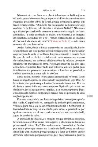 O livro da lei                       253

    Não contente com fazer uma obra total na terra de Judá, o jovem
rei havia estendido seus esforços às partes da Palestina anteriormente
ocupadas pelas dez tribos de Israel, de que permanecia apenas um
fraco remanescente. “O mesmo fez nas cidades de Manassés”, diz
o relato, “e de Efraim, e de Simeão, e ainda até Naftali”. Não antes
que tivesse percorrido de extremo a extremo esta região de lares
arruinados, “e tendo derribado os altares, e os bosques, e as imagens
de escultura, até reduzi-los a pó”, “tendo cortado todas as imagens
do Sol em toda a terra de Judá” (2 Crônicas 34:6, 7) — não antes
retornou ele para Jerusalém.
    Assim Josias, desde o limiar mesmo de sua varonilidade, havia-
se empenhado em tirar partido de sua posição como rei para exaltar
os princípios da santa lei de Deus. E agora, enquanto o escriba Safã
lia para ele no livro da lei, o rei discerniu neste volume um tesouro
de conhecimento, um poderoso aliado na obra de reforma que tanto
desejava ver executada na terra. Resolveu andar na luz dos seus
conselhos, e também fazer tudo que estivesse em seu poder para
familiarizar seu povo com seus ensinos, e levá-los, se possível, a
cultivar reverência e amor pela lei do Céu.
    Seria, porém, possível levar a efeito a necessitada reforma? Israel
havia alcançado, quase, os limites da divina paciência; logo Deus Se
levantaria para punir os que haviam desonrado Seu nome. Já a ira
do Senhor estava inﬂamada contra o povo. Oprimido pela tristeza e
desânimo, Josias rasgou seus vestidos, e se prostrou perante Deus
em agonia de espírito, suplicando perdão para os pecados de uma
nação impenitente.                                                      [204]
    Por esse tempo vivia em Jerusalém próximo do templo a profe-
tisa Hulda. O espírito do rei, carregado de ansiosos pressentimentos,
voltouse para ela, e ele se determinou interrogar o Senhor por in-
termédio desta mensageira escolhida, para saber, se possível, se por
qualquer meio ao seu alcance poderia ele salvar o extraviado Judá,
agora às bordas da ruína.
    A gravidade da situação, e o respeito em que ele tinha a profetisa,
levaram-no a escolher como mensageiros a ela, homens dentre os
primeiros do reino. “Ide”, lhes ordenara ele, “consultai ao Senhor
por mim e pelos que restam em Israel e em Judá, sobre as palavras
deste livro que se achou; porque grande é o furor do Senhor, que se
derramou sobre nós, porquanto nossos pais não guardaram a palavra
 
