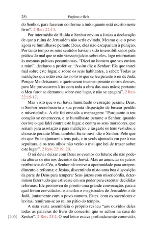 254                        Profetas e Reis

      do Senhor, para fazerem conforme a tudo quanto está escrito neste
      livro”. 2 Reis 22:13.
          Por intermédio de Hulda o Senhor enviou a Josias a declaração
      de que a ruína de Jerusalém não seria evitada. Mesmo que o povo
      agora se humilhasse perante Deus, eles não escapariam à punição.
      Por tanto tempo os seus sentidos haviam sido insensibilizados pela
      prática do mal que se não viessem juízos sobre eles, logo retornariam
      às mesmas práticas pecaminosas. “Dizei ao homem que vos enviou
      a mim”, declarou a profetisa: “Assim diz o Senhor: Eis que trarei
      mal sobre este lugar, e sobre os seus habitantes, a saber: Todas as
      maldições que estão escritas no livro que se leu perante o rei de Judá.
      Porque Me deixaram, e queimaram incenso perante outros deuses,
      para Me provocarem à ira com toda a obra das suas mãos; portanto
      o Meu furor se derramou sobre este lugar, e não se apagará”. 2 Reis
      22:15-17.
          Mas visto que o rei havia humilhado o coração perante Deus,
      o Senhor reconheceria a sua pronta disposição de buscar perdão
      e misericórdia. A ele foi enviada a mensagem: “Porquanto o teu
      coração se enterneceu, e te humilhaste perante o Senhor, quando
      ouviste o que falei contra este lugar, e contra os seus moradores, que
      seriam para assolação e para maldição, e rasgaste os teus vestidos, e
      choraste perante Mim, também Eu te ouvi, diz o Senhor. Pelo que
      eis que Eu te ajuntarei a teus pais, e tu serás ajuntado em paz à tua
      sepultura, e os teus olhos não verão o mal que hei de trazer sobre
      este lugar”. 2 Reis 22:19, 20.
          O rei devia deixar com Deus os eventos do futuro; ele não pode-
      ria alterar os eternos decretos de Jeová. Mas ao anunciar os juízos
      retributivos do Céu, o Senhor não reteve a oportunidade para arrepen-
      dimento e reforma; e Josias, discernindo nisto uma boa disposição
      da parte de Deus para temperar Seus juízos com misericórdia, deter-
      minou fazer tudo que estivesse em seu poder para executar decididas
      reformas. Ele promoveu de pronto uma grande convocação, para a
      qual foram convidados os anciãos e magistrados de Jerusalém e de
      Judá, juntamente com o povo comum. Estes, com os sacerdotes e
      levitas, reuniram-se ao rei no pátio do templo.
          A esta vasta assembléia o próprio rei leu “aos ouvidos deles
      todas as palavras do livro do concerto, que se achou na casa do
[205] Senhor”. 2 Reis 23:2. O real leitor estava profundamente comovido,
 
