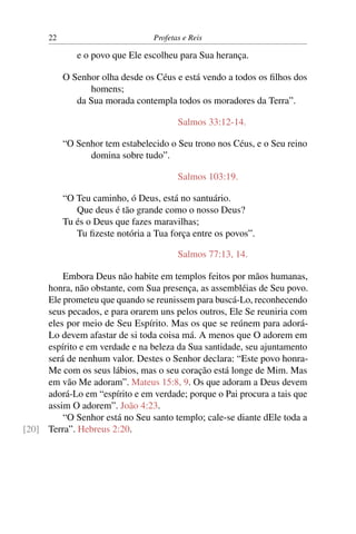 22                          Profetas e Reis

              e o povo que Ele escolheu para Sua herança.

           O Senhor olha desde os Céus e está vendo a todos os ﬁlhos dos
                 homens;
              da Sua morada contempla todos os moradores da Terra”.

                                         Salmos 33:12-14.

           “O Senhor tem estabelecido o Seu trono nos Céus, e o Seu reino
                 domina sobre tudo”.

                                         Salmos 103:19.

           “O Teu caminho, ó Deus, está no santuário.
              Que deus é tão grande como o nosso Deus?
           Tu és o Deus que fazes maravilhas;
              Tu ﬁzeste notória a Tua força entre os povos”.

                                         Salmos 77:13, 14.

         Embora Deus não habite em templos feitos por mãos humanas,
     honra, não obstante, com Sua presença, as assembléias de Seu povo.
     Ele prometeu que quando se reunissem para buscá-Lo, reconhecendo
     seus pecados, e para orarem uns pelos outros, Ele Se reuniria com
     eles por meio de Seu Espírito. Mas os que se reúnem para adorá-
     Lo devem afastar de si toda coisa má. A menos que O adorem em
     espírito e em verdade e na beleza da Sua santidade, seu ajuntamento
     será de nenhum valor. Destes o Senhor declara: “Este povo honra-
     Me com os seus lábios, mas o seu coração está longe de Mim. Mas
     em vão Me adoram”. Mateus 15:8, 9. Os que adoram a Deus devem
     adorá-Lo em “espírito e em verdade; porque o Pai procura a tais que
     assim O adorem”. João 4:23.
         “O Senhor está no Seu santo templo; cale-se diante dEle toda a
[20] Terra”. Hebreus 2:20.
 