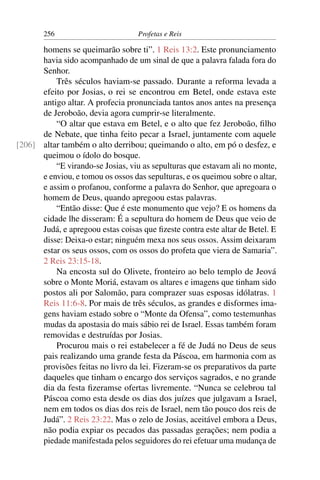 256                         Profetas e Reis

      homens se queimarão sobre ti”. 1 Reis 13:2. Este pronunciamento
      havia sido acompanhado de um sinal de que a palavra falada fora do
      Senhor.
          Três séculos haviam-se passado. Durante a reforma levada a
      efeito por Josias, o rei se encontrou em Betel, onde estava este
      antigo altar. A profecia pronunciada tantos anos antes na presença
      de Jeroboão, devia agora cumprir-se literalmente.
          “O altar que estava em Betel, e o alto que fez Jeroboão, ﬁlho
      de Nebate, que tinha feito pecar a Israel, juntamente com aquele
[206] altar também o alto derribou; queimando o alto, em pó o desfez, e
      queimou o ídolo do bosque.
          “E virando-se Josias, viu as sepulturas que estavam ali no monte,
      e enviou, e tomou os ossos das sepulturas, e os queimou sobre o altar,
      e assim o profanou, conforme a palavra do Senhor, que apregoara o
      homem de Deus, quando apregoou estas palavras.
          “Então disse: Que é este monumento que vejo? E os homens da
      cidade lhe disseram: É a sepultura do homem de Deus que veio de
      Judá, e apregoou estas coisas que ﬁzeste contra este altar de Betel. E
      disse: Deixa-o estar; ninguém mexa nos seus ossos. Assim deixaram
      estar os seus ossos, com os ossos do profeta que viera de Samaria”.
      2 Reis 23:15-18.
          Na encosta sul do Olivete, fronteiro ao belo templo de Jeová
      sobre o Monte Moriá, estavam os altares e imagens que tinham sido
      postos ali por Salomão, para comprazer suas esposas idólatras. 1
      Reis 11:6-8. Por mais de três séculos, as grandes e disformes ima-
      gens haviam estado sobre o “Monte da Ofensa”, como testemunhas
      mudas da apostasia do mais sábio rei de Israel. Essas também foram
      removidas e destruídas por Josias.
          Procurou mais o rei estabelecer a fé de Judá no Deus de seus
      pais realizando uma grande festa da Páscoa, em harmonia com as
      provisões feitas no livro da lei. Fizeram-se os preparativos da parte
      daqueles que tinham o encargo dos serviços sagrados, e no grande
      dia da festa ﬁzeramse ofertas livremente. “Nunca se celebrou tal
      Páscoa como esta desde os dias dos juízes que julgavam a Israel,
      nem em todos os dias dos reis de Israel, nem tão pouco dos reis de
      Judá”. 2 Reis 23:22. Mas o zelo de Josias, aceitável embora a Deus,
      não podia expiar os pecados das passadas gerações; nem podia a
      piedade manifestada pelos seguidores do rei efetuar uma mudança de
 