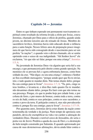 Capítulo 34 — Jeremias

    Entre os que tinham esperado um permanente reavivamento es-
piritual como resultado da reforma levada a efeito por Josias, estava
Jeremias, chamado por Deus para o ofício de profeta, quando ainda
jovem, no décimo terceiro ano do reinado de Josias. Membro do
sacerdócio levítico, Jeremias havia sido educado desde a infância
para a santa função. Nesses felizes anos de preparação pouco imagi-
nara ele que havia sido consagrado desde o nascimento para ser um
profeta “às nações”; e quando veio o divino chamado, ele se sentiu
oprimido com o senso de sua indignidade. “Ah Senhor Jeová” ele
exclamou, “eis que não sei falar; porque sou uma criança”. Jeremias
1:5, 6.
    Na juventude de Jeremias Deus viu alguém que seria ﬁel a seu
encargo, e que permaneceria pelo direito contra grande oposição. Na
meninice ele se provara ﬁel; e agora enfrentaria durezas, como bom
soldado da cruz. “Não digas: eu sou uma criança”; ordenou o Senhor
ao Seu escolhido mensageiro; “porque aonde quer que Eu te enviar,
irás; e tudo quanto te mandar dirás. Não temas diante deles; porque
Eu sou contigo para te livrar”. Jeremias 1:7, 8. “Tu, pois, cinge os
teus lombos, e levanta-te, e dize-lhes tudo quanto Eu te mandar;
não desanimes diante deles, porque Eu farei com que não temas na
sua presença. Porque, eis que te ponho hoje por cidade forte, e por
coluna de ferro, e por muros de bronze, contra toda a terra, contra
os reis de Judá, contra os seus príncipes, contra os seus sacerdotes, e
contra o povo da terra. E pelejarão contra ti, mas não prevalecerão
contra ti; porque Eu sou contigo, para te livrar”. Jeremias 1:17-19.
    Por quarenta anos, Jeremias devia estar diante da nação como
testemunha da verdade e da justiça. Num tempo de apostasia sem
paralelo, devia ele exempliﬁcar na vida e no caráter a adoração do
verdadeiro Deus. Durante o terrível cerco de Jerusalém, ele seria o
porta-voz de Jeová. Prediria a queda da casa de Davi, e a destruição
do belo templo construído por Salomão. E quando aprisionado por
causa de suas destemerosas aﬁrmações, devia ainda falar contra o
                                 258
 