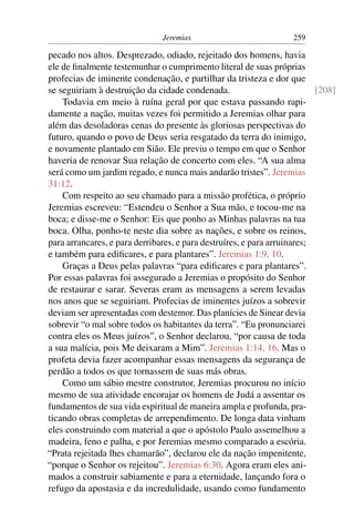 Jeremias                            259

pecado nos altos. Desprezado, odiado, rejeitado dos homens, havia
ele de ﬁnalmente testemunhar o cumprimento literal de suas próprias
profecias de iminente condenação, e partilhar da tristeza e dor que
se seguiriam à destruição da cidade condenada.                            [208]
    Todavia em meio à ruína geral por que estava passando rapi-
damente a nação, muitas vezes foi permitido a Jeremias olhar para
além das desoladoras cenas do presente às gloriosas perspectivas do
futuro, quando o povo de Deus seria resgatado da terra do inimigo,
e novamente plantado em Sião. Ele previu o tempo em que o Senhor
haveria de renovar Sua relação de concerto com eles. “A sua alma
será como um jardim regado, e nunca mais andarão tristes”. Jeremias
31:12.
    Com respeito ao seu chamado para a missão profética, o próprio
Jeremias escreveu: “Estendeu o Senhor a Sua mão, e tocou-me na
boca; e disse-me o Senhor: Eis que ponho as Minhas palavras na tua
boca. Olha, ponho-te neste dia sobre as nações, e sobre os reinos,
para arrancares, e para derribares, e para destruíres, e para arruinares;
e também para ediﬁcares, e para plantares”. Jeremias 1:9, 10.
    Graças a Deus pelas palavras “para ediﬁcares e para plantares”.
Por essas palavras foi assegurado a Jeremias o propósito do Senhor
de restaurar e sarar. Severas eram as mensagens a serem levadas
nos anos que se seguiriam. Profecias de iminentes juízos a sobrevir
deviam ser apresentadas com destemor. Das planícies de Sinear devia
sobrevir “o mal sobre todos os habitantes da terra”. “Eu pronunciarei
contra eles os Meus juízos”, o Senhor declarou, “por causa de toda
a sua malícia, pois Me deixaram a Mim”. Jeremias 1:14, 16. Mas o
profeta devia fazer acompanhar essas mensagens da segurança de
perdão a todos os que tornassem de suas más obras.
    Como um sábio mestre construtor, Jeremias procurou no início
mesmo de sua atividade encorajar os homens de Judá a assentar os
fundamentos de sua vida espiritual de maneira ampla e profunda, pra-
ticando obras completas de arrependimento. De longa data vinham
eles construindo com material a que o apóstolo Paulo assemelhou a
madeira, feno e palha, e por Jeremias mesmo comparado a escória.
“Prata rejeitada lhes chamarão”, declarou ele da nação impenitente,
“porque o Senhor os rejeitou”. Jeremias 6:30. Agora eram eles ani-
mados a construir sabiamente e para a eternidade, lançando fora o
refugo da apostasia e da incredulidade, usando como fundamento
 