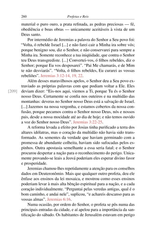 260                         Profetas e Reis

      material o puro ouro, a prata reﬁnada, as pedras preciosas — fé,
      obediência e boas obras — unicamente aceitáveis à vista de um
      Deus santo.
           Por intermédio de Jeremias a palavra do Senhor a Seu povo foi:
      “Volta, ó rebelde Israel [...] e não farei cair a Minha ira sobre vós;
      porque benigno sou, diz o Senhor, e não conservarei para sempre a
      Minha ira. Somente reconhece a tua iniqüidade, que contra o Senhor
      teu Deus transgrediste. [...] Convertei-vos, ó ﬁlhos rebeldes, diz o
      Senhor; porque Eu vos desposarei”. “Pai Me chamarás, e de Mim
      te não desviarás”. “Volta, ó ﬁlhos rebeldes, Eu curarei as vossas
      rebeliões”. Jeremias 3:12-14, 19, 22.
           Além desses maravilhosos apelos, o Senhor deu a Seu povo ex-
      traviado as próprias palavras com que podiam voltar a Ele. Eles
[209] deviam dizer: “Eis-nos aqui, viemos a Ti, porque Tu és o Senhor
      nosso Deus. Certamente se conﬁa nos outeiros e na multidão das
      montanhas: deveras no Senhor nosso Deus está a salvação de Israel.
      [...] Jazemos na nossa vergonha, e estamos cobertos da nossa con-
      fusão, porque pecamos contra o Senhor nosso Deus, nós e nossos
      pais, desde a nossa mocidade até ao dia de hoje; e não temos ouvido
      a voz do Senhor nosso Deus”. Jeremias 3:22-25.
           A reforma levada a efeito por Josias tinha puriﬁcado a terra dos
      altares idólatras, mas o coração da multidão não havia sido trans-
      formado. As sementes da verdade que haviam germinado com a
      promessa de abundante colheita, haviam sido sufocadas pelos es-
      pinhos. Outra apostasia semelhante a essa seria fatal; e o Senhor
      procurou despertar a nação para o reconhecimento do perigo. Unica-
      mente provando-se leais a Jeová poderiam eles esperar divino favor
      e prosperidade.
           Jeremias chamou-lhes repetidamente a atenção para os conselhos
      dados em Deuteronômio. Mais que qualquer outro profeta, deu ele
      ênfase aos ensinos da lei mosaica, e mostrou como esses ensinos
      poderiam levar à mais alta bênção espiritual para a nação, e a cada
      coração individualmente. “Perguntai pelas veredas antigas, qual é o
      bom caminho, e andai nele”, suplicou, “e achareis descanso para as
      vossas almas”. Jeremias 6:16.
           Numa ocasião, por ordem do Senhor, o profeta se pôs numa das
      principais entradas da cidade, e aí apelou para a importância da san-
      tiﬁcação do sábado. Os habitantes de Jerusalém estavam em perigo
 