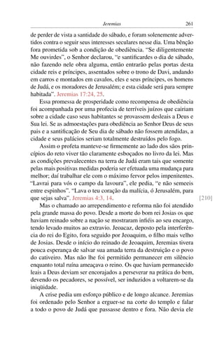 Jeremias                           261

de perder de vista a santidade do sábado, e foram solenemente adver-
tidos contra o seguir seus interesses seculares nesse dia. Uma bênção
fora prometida sob a condição de obediência. “Se diligentemente
Me ouvirdes”, o Senhor declarou, “e santiﬁcardes o dia de sábado,
não fazendo nele obra alguma, então entrarão pelas portas desta
cidade reis e príncipes, assentados sobre o trono de Davi, andando
em carros e montados em cavalos, eles e seus príncipes, os homens
de Judá, e os moradores de Jerusalém; e esta cidade será para sempre
habitada”. Jeremias 17:24, 25.
    Essa promessa de prosperidade como recompensa de obediência
foi acompanhada por uma profecia de terríveis juízos que cairiam
sobre a cidade caso seus habitantes se provassem desleais a Deus e
Sua lei. Se as admoestações para obediência ao Senhor Deus de seus
pais e a santiﬁcação de Seu dia de sábado não fossem atendidas, a
cidade e seus palácios seriam totalmente destruídos pelo fogo.
    Assim o profeta manteve-se ﬁrmemente ao lado dos sãos prin-
cípios do reto viver tão claramente esboçados no livro da lei. Mas
as condições prevalecentes na terra de Judá eram tais que somente
pelas mais positivas medidas poderia ser efetuada uma mudança para
melhor; daí trabalhar ele com o máximo fervor pelos impenitentes.
“Lavrai para vós o campo da lavoura”, ele pedia, “e não semeeis
entre espinhos”. “Lava o teu coração da malícia, ó Jerusalém, para
que sejas salva”. Jeremias 4:3, 14.                                   [210]
    Mas o chamado ao arrependimento e reforma não foi atendido
pela grande massa do povo. Desde a morte do bom rei Josias os que
haviam reinado sobre a nação se mostraram inﬁéis ao seu encargo,
tendo levado muitos ao extravio. Jeoacaz, deposto pela interferên-
cia do rei do Egito, fora seguido por Jeoaquim, o ﬁlho mais velho
de Josias. Desde o início do reinado de Jeoaquim, Jeremias tivera
pouca esperança de salvar sua amada terra da destruição e o povo
do cativeiro. Mas não lhe foi permitido permanecer em silêncio
enquanto total ruína ameaçava o reino. Os que haviam permanecido
leais a Deus deviam ser encorajados a perseverar na prática do bem,
devendo os pecadores, se possível, ser induzidos a voltarem-se da
iniqüidade.
    A crise pedia um esforço público e de longo alcance. Jeremias
foi ordenado pelo Senhor a erguer-se na corte do templo e falar
a todo o povo de Judá que passasse dentro e fora. Não devia ele
 