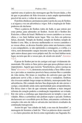 262                         Profetas e Reis

      suprimir uma só palavra das mensagens que lhe fossem dadas, a ﬁm
      de que os pecadores de Sião tivessem a mais ampla oportunidade
      possível de ouvir, e voltar de seus maus caminhos.
          O profeta obedeceu; permaneceu junto à porta da casa do Senhor,
      e aí ergueu a voz em advertência e rogos. Sob a inspiração do Todo-
      poderoso ele declarou:
          “Ouvi a palavra do Senhor, todos de Judá, os que entrais por
      estas portas, para adorardes ao Senhor. Assim diz o Senhor dos
      Exércitos, o Deus de Israel: Melhorai os vossos caminhos e as vossas
      obras, e vos farei habitar neste lugar. Não vos ﬁeis em palavras
      falsas, dizendo: Templo do Senhor, templo do Senhor, templo do
      Senhor é este. Mas, se deveras melhorardes os vossos caminhos e
      as vossas obras, se deveras ﬁzerdes juízo entre um homem e entre
      o seu companheiro, se não oprimirdes o estrangeiro, e o órfão, e a
      viúva, nem derramardes sangue inocente neste lugar, nem andardes
      após outros deuses para vosso próprio mal, Eu vos farei habitar neste
      lugar, na terra que dei a vossos pais, de século em século”. Jeremias
      7:2-7.
          O pesar do Senhor por ter de castigar está aqui vividamente de-
      monstrado. Ele retém os Seus juízos para que possa pleitear com os
      impenitentes. Aquele que exercita “beneﬁcência, juízo e justiça na
      Terra” (Jeremias 9:24), demonstra misericórdia a Seus ﬁlhos erran-
      tes e por todas as maneiras possíveis busca ensinar-lhes o caminho
      da vida eterna. Ele tirara os israelitas do cativeiro para que Lhe
      pudessem servir a Ele, o único Deus vivo e verdadeiro. Embora
      eles tivessem andado longo tempo na idolatria, menosprezando Suas
      advertências, Ele contudo declara Sua disposição de não enviar o
      castigo, concedendo ainda outra oportunidade para arrependimento.
      Ele deixa claro o fato de que somente mediante a mais integral
      reforma do coração poderia a condenação impendente ser evitada.
[211] Em vão seria a conﬁança que depositassem no templo e suas ati-
      vidades. Ritos e cerimônias não podiam expiar o pecado. Embora
      declarassem ser o escolhido povo de Deus, unicamente a reforma do
      coração e dos atos da vida os salvaria dos inevitáveis resultados da
      continuada transgressão.
          Assim foi que “nas cidades de Judá, e nas ruas de Jerusalém”, a
      mensagem de Jeremias a Judá foi: “Ouvi as palavras deste concerto”
      — os claros preceitos de Jeová como registrados nas Sagradas Es-
 