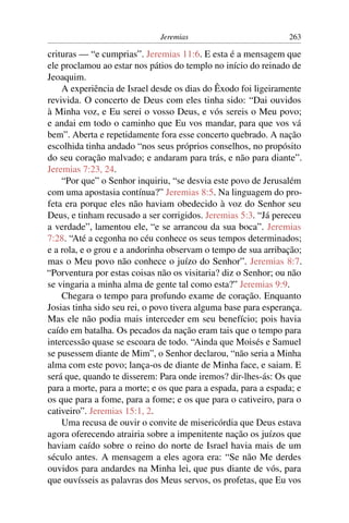 Jeremias                          263

crituras — “e cumprias”. Jeremias 11:6. E esta é a mensagem que
ele proclamou ao estar nos pátios do templo no início do reinado de
Jeoaquim.
    A experiência de Israel desde os dias do Êxodo foi ligeiramente
revivida. O concerto de Deus com eles tinha sido: “Dai ouvidos
à Minha voz, e Eu serei o vosso Deus, e vós sereis o Meu povo;
e andai em todo o caminho que Eu vos mandar, para que vos vá
bem”. Aberta e repetidamente fora esse concerto quebrado. A nação
escolhida tinha andado “nos seus próprios conselhos, no propósito
do seu coração malvado; e andaram para trás, e não para diante”.
Jeremias 7:23, 24.
    “Por que” o Senhor inquiriu, “se desvia este povo de Jerusalém
com uma apostasia contínua?” Jeremias 8:5. Na linguagem do pro-
feta era porque eles não haviam obedecido à voz do Senhor seu
Deus, e tinham recusado a ser corrigidos. Jeremias 5:3. “Já pereceu
a verdade”, lamentou ele, “e se arrancou da sua boca”. Jeremias
7:28. “Até a cegonha no céu conhece os seus tempos determinados;
e a rola, e o grou e a andorinha observam o tempo de sua arribação;
mas o Meu povo não conhece o juízo do Senhor”. Jeremias 8:7.
“Porventura por estas coisas não os visitaria? diz o Senhor; ou não
se vingaria a minha alma de gente tal como esta?” Jeremias 9:9.
    Chegara o tempo para profundo exame de coração. Enquanto
Josias tinha sido seu rei, o povo tivera alguma base para esperança.
Mas ele não podia mais interceder em seu benefício; pois havia
caído em batalha. Os pecados da nação eram tais que o tempo para
intercessão quase se escoara de todo. “Ainda que Moisés e Samuel
se pusessem diante de Mim”, o Senhor declarou, “não seria a Minha
alma com este povo; lança-os de diante de Minha face, e saiam. E
será que, quando te disserem: Para onde iremos? dir-lhes-ás: Os que
para a morte, para a morte; e os que para a espada, para a espada; e
os que para a fome, para a fome; e os que para o cativeiro, para o
cativeiro”. Jeremias 15:1, 2.
    Uma recusa de ouvir o convite de misericórdia que Deus estava
agora oferecendo atrairia sobre a impenitente nação os juízos que
haviam caído sobre o reino do norte de Israel havia mais de um
século antes. A mensagem a eles agora era: “Se não Me derdes
ouvidos para andardes na Minha lei, que pus diante de vós, para
que ouvísseis as palavras dos Meus servos, os profetas, que Eu vos
 
